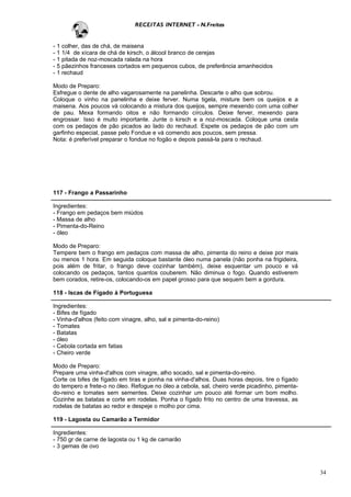 RECEITAS INTERNET - N.Freitas


- 1 colher, das de chá, de maisena
- 1 1/4 de xícara de chá de kirsch, o álcool branco de cerejas
- 1 pitada de noz-moscada ralada na hora
- 5 pãezinhos franceses cortados em pequenos cubos, de preferência amanhecidos
- 1 rechaud

Modo de Preparo:
Esfregue o dente de alho vagarosamente na panelinha. Descarte o alho que sobrou.
Coloque o vinho na panelinha e deixe ferver. Numa tigela, misture bem os queijos e a
maisena. Aos poucos vá colocando a mistura dos queijos, sempre mexendo com uma colher
de pau. Mexa formando oitos e não formando círculos. Deixe ferver, mexendo para
engrossar. Isso é muito importante. Junte o kirsch e a noz-moscada. Coloque uma cesta
com os pedaços de pão picados ao lado do rechaud. Espete os pedaços de pão com um
garfinho especial, passe pelo Fondue e vá comendo aos poucos, sem pressa.
Nota: é preferível preparar o fondue no fogão e depois passá-la para o rechaud.




117 - Frango a Passarinho

Ingredientes:
- Frango em pedaços bem miúdos
- Massa de alho
- Pimenta-do-Reino
- óleo

Modo de Preparo:
Tempere bem o frango em pedaços com massa de alho, pimenta do reino e deixe por mais
ou menos 1 hora. Em seguida coloque bastante óleo numa panela (não ponha na frigideira,
pois além de fritar, o frango deve cozinhar também), deixe esquentar um pouco e vá
colocando os pedaços, tantos quantos couberem. Não diminua o fogo. Quando estiverem
bem corados, retire-os, colocando-os em papel grosso para que sequem bem a gordura.

118 - Iscas de Fígado à Portuguesa

Ingredientes:
- Bifes de fígado
- Vinha-d'alhos (feito com vinagre, alho, sal e pimenta-do-reino)
- Tomates
- Batatas
- óleo
- Cebola cortada em fatias
- Cheiro verde

Modo de Preparo:
Prepare uma vinha-d'alhos com vinagre, alho socado, sal e pimenta-do-reino.
Corte os bifes de fígado em tiras e ponha na vinha-d'alhos. Duas horas depois, tire o fígado
do tempero e frete-o no óleo. Refogue no óleo a cebola, sal, cheiro verde picadinho, pimenta-
do-reino e tomates sem sementes. Deixe cozinhar um pouco até formar um bom molho.
Cozinhe as batatas e corte em rodelas. Ponha o fígado frito no centro de uma travessa, as
rodelas de batatas ao redor e despeje o molho por cima.

119 - Lagosta ou Camarão a Termidor

Ingredientes:
- 750 gr de carne de lagosta ou 1 kg de camarão
- 3 gemas de ovo



                                                                                                34
 