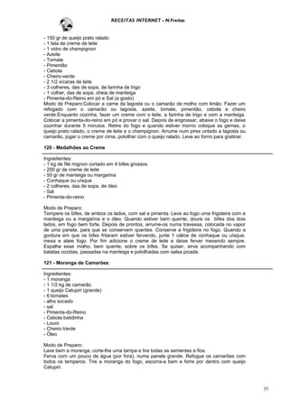 RECEITAS INTERNET - N.Freitas


- 150 gr de queijo prato ralado
- 1 lata de creme de leite
- 1 vidro de champignon
- Azeite
- Tomate
- Pimentão
- Cebola
- Cheiro-verde
- 2 1/2 xícaras de leite
- 3 colheres, das de sopa, de farinha de trigo
- 1 colher, das de sopa, cheia de manteiga
- Pimenta-do-Reino em pó e Sal (a gosto)
Modo de Preparo:Colocar a carne da lagosta ou o camarão de molho com limão. Fazer um
refogado com o camarão ou lagosta, azeite, tomate, pimentão, cebola e cheiro
verde.Enquanto cozinha, fazer um creme com o leite, a farinha de trigo e com a manteiga.
Colocar a pimenta-do-reino em pó e provar o sal. Depois de engrossar, abaixe o fogo e deixe
cozinhar durante 5 minutos. Retire do fogo e quando estiver morno coloque as gemas, o
queijo prato ralado, o creme de leite e o champignon. Arrume num pirex untado a lagosta ou
camarão, jogar o creme por cima, polvilhar com o queijo ralado. Leve ao forno para gratinar.

120 - Medalhões ao Creme

Ingredientes:
- 1 kg de filé mignon cortado em 4 bifes grossos
- 200 gr de creme de leite
- 50 gr de manteiga ou margarina
- Conhaque ou uísque
- 2 colheres, das de sopa, de óleo
- Sal
- Pimenta-do-reino

Modo de Preparo:
Tempere os bifes, de ambos os lados, com sal e pimenta. Leve ao fogo uma frigideira com a
manteiga ou a margarina e o óleo. Quando estiver bem quente, doure os bifes dos dois
lados, em fogo bem forte. Depois de prontos, arrume-os numa travessa, colocada no vapor
de uma panela, para que se conservem quentes. Conserve a frigideira no fogo. Quando a
gordura em que os bifes fritaram estiver fervendo, junte 1 cálice de conhaque ou uísque,
mexa e ateie fogo. Por fim adicione o creme de leite e deixe ferver mexendo sempre.
Espalhe esse molho, bem quente, sobre os bifes. Se quiser, sirva acompanhando com
batatas cozidas, passadas na manteiga e polvilhadas com salsa picada.

121 - Moranga de Camarões:

Ingredientes:
- 1 moranga
- 1 1/2 kg de camarão
- 1 queijo Catupiri (grande)
- 6 tomates
- alho socado
- sal
- Pimenta-do-Reino
- Cebola batidinha
- Louro
- Cheiro-Verde
- Óleo

Modo de Preparo:
Lave bem a moranga, corte-lhe uma tampa e tire todas as sementes e fios.
Ferva com um pouco de água (por fora), numa panela grande. Refogue os camarões com
todos os temperos. Tire a moranga do fogo, escorra-a bem e forre por dentro com queijo
Catupiri.



                                                                                               35
 