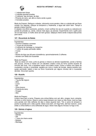 RECEITAS INTERNET - N.Freitas


- 1 rabada bem limpa
- 2 cebolas grandes picadas
- 2 colheres, das de sopa, de óleo
- Pimenta do reino, sal, alho e cheiro-verde a gosto
- 4 tomates picados

Modo de Preparo: Refogue a rabada, colocando numa panela o óleo e a cebola até que fique
corada. Em seguida, coloque os temperos e, finalmente, a água até cobrir bem. Tampe a
panela e deixe cozinhar.
A rabada é de difícil cozimento, portanto, é bom verificar de vez em quando ou colocá-la em
panela de pressão ou, ainda, colocar mais água, se precisar. Experimente com o garfo para
ver se está macia. O molho deve ser bem grosso. Salpique cheiro-verde e depois está pronta
para servir.

127 - Rocambole de Batata

Ingredientes:
- cozinhe 6 batatas e amasse
- 1 xícara de chá de leite
- 2 colheres de manteiga ou margarina
- 1 colher de queijo parmesão ralado
- 3 ovos
- sal
- farinha de trigo que dê para consistência, aproximadamente 2 colheres
- recheie com fatias de mussarela

Modo de Preparo:
 Bata as claras em neve, junte as gemas e misture os demais ingredientes, pondo a farinha
aos poucos, arrume a massa em um tabuleiro untado e leve ao forno quente durante 25
minutos até corar. Vire a assadeira sobre uma toalha úmida. Cubra a massa com fatias de
mussarela e enrole o rocambole, espalhe por cima o molho de tomate, depois polvilhe com
queijo parmesão ralado e leve ao forno novamente por alguns minutos até a mussarela
derreter. Sirva bem quente.

128 - Rosbife

Ingredientes:
- 1 kg de filé mignon
- Alho
- Louro
- Sal
- Vinho branco
- Pimenta-do-reino
- Vinagre
- óleo

Modo de Preparo:
Limpe e leve bem a carne. Prepare uma vinha-d'alhos com sal, alho, vinagre, louro, pimenta-
do-reino e vinho branco. Deixe a carne nesse tempero por duas ou três horas. Leve ao fogo
uma panela com três colheres de óleo e deixe aquecer bem. Tire a carne do tempero e
ponha na panela com o óleo quente. Deixe corar bem, em fogo forte, até ficar marrom. Junte
então a vinha-d'alhos e uma colherada de água. Deixe mais alguns minutos no fogo e tire.

129 - Salmão à Inglesa

Ingredientes:
- Salmão
- Sal
- 1 ramo de cheiro-verde
- Batatas
- Manteiga



                                                                                              38
 