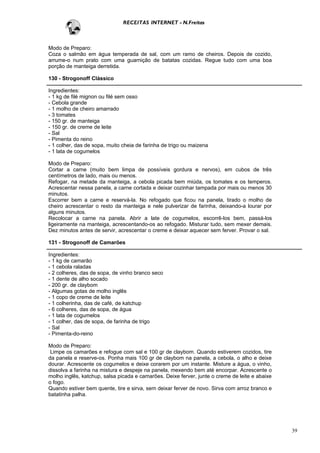 RECEITAS INTERNET - N.Freitas



Modo de Preparo:
Coza o salmão em água temperada de sal, com um ramo de cheiros. Depois de cozido,
arrume-o num prato com uma guarnição de batatas cozidas. Regue tudo com uma boa
porção de manteiga derretida.

130 - Strogonoff Clássico

Ingredientes:
- 1 kg de filé mignon ou filé sem osso
- Cebola grande
- 1 molho de cheiro amarrado
- 3 tomates
- 150 gr. de manteiga
- 150 gr. de creme de leite
- Sal
- Pimenta do reino
- 1 colher, das de sopa, muito cheia de farinha de trigo ou maizena
- 1 lata de cogumelos

Modo de Preparo:
Cortar a carne (muito bem limpa de possíveis gordura e nervos), em cubos de três
centímetros de lado, mais ou menos.
Refogar, na metade da manteiga, a cebola picada bem miúda, os tomates e os temperos.
Acrescentar nessa panela, a carne cortada e deixar cozinhar tampada por mais ou menos 30
minutos.
Escorrer bem a carne e reservá-la. No refogado que ficou na panela, tirado o molho de
cheiro acrescentar o resto da manteiga e nele pulverizar de farinha, deixando-a lourar por
alguns minutos.
Recolocar a carne na panela. Abrir a late de cogumelos, escorrê-los bem, passá-los
ligeiramente na manteiga, acrescentando-os ao refogado. Misturar tudo, sem mexer demais.
Dez minutos antes de servir, acrescentar o creme e deixar aquecer sem ferver. Provar o sal.

131 - Strogonoff de Camarões

Ingredientes:
- 1 kg de camarão
- 1 cebola raladas
- 2 colheres, das de sopa, de vinho branco seco
- 1 dente de alho socado
- 200 gr. de claybom
- Algumas gotas de molho inglês
- 1 copo de creme de leite
- 1 colherinha, das de café, de katchup
- 6 colheres, das de sopa, de água
- 1 lata de cogumelos
- 1 colher, das de sopa, de farinha de trigo
- Sal
- Pimenta-do-reino

Modo de Preparo:
 Limpe os camarões e refogue com sal e 100 gr de claybom. Quando estiverem cozidos, tire
da panela e reserve-os. Ponha mais 100 gr de claybom na panela, a cebola, o alho e deixe
dourar. Acrescente os cogumelos e deixe corarem por um instante. Misture a água, o vinho,
dissolva a farinha na mistura e despeje na panela, mexendo bem até encorpar. Acrescente o
molho inglês, katchup, salsa picada e camarões. Deixe ferver, junte o creme de leite e abaixe
o fogo.
Quando estiver bem quente, tire e sirva, sem deixar ferver de novo. Sirva com arroz branco e
batatinha palha.




                                                                                                39
 