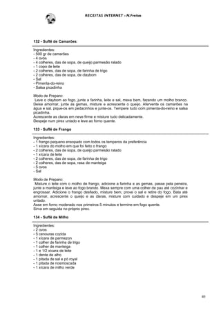 RECEITAS INTERNET - N.Freitas




132 - Suflê de Camarões:

Ingredientes:
- 500 gr de camarões
- 4 ovos
- 4 colheres, das de sopa, de queijo parmesão ralado
- 1 copo de leite
- 2 colheres, das de sopa, de farinha de trigo
- 2 colheres, das de sopa, de claybom
- Sal
- Pimenta-do-reino
- Salsa picadinha

Modo de Preparo:
 Leve o claybom ao fogo, junte a farinha, leite e sal, mexa bem, fazendo um molho branco.
Deixe amornar, junte as gemas, misture e acrescente o queijo. Afervente os camarões na
água e sal, pique-os em pedacinhos e junte-os. Tempere tudo com pimenta-do-reino e salsa
picadinha.
Acrescente as claras em neve firme e misture tudo delicadamente.
Despeje num pirex untado e leve ao forno quente.

133 - Suflê de Frango

Ingredientes:
- 1 frango pequeno ensopado com todos os temperos da preferência
- 1 xícara do molho em que foi feito o frango
- 2 colheres, das de sopa, de queijo parmesão ralado
- 1 xícara de leite
- 2 colheres, das de sopa, de farinha de trigo
- 2 colheres, das de sopa, rasa de manteiga
- 5 ovos
- Sal

Modo de Preparo:
 Misture o leite com o molho de frango, adicione a farinha e as gemas, passe pela peneira,
junte a manteiga e leve ao fogo brando. Mexa sempre com uma colher de pau até cozinhar e
engrossar. Adicione o frango desfiado, misture bem, prove o sal e retire do fogo. Bata até
amornar, acrescente o queijo e as claras, misture com cuidado e despeje em um pirex
untado.
Asse em forno moderado nos primeiros 5 minutos e termine em fogo quente.
Sirva em seguida no próprio pirex.

134 - Suflê de Milho

Ingredientes:
- 2 ovos
- 5 cenouras cozida
- 1 xícara de parmezon
- 1 colher de farinha de trigo
- 1 colher de manteiga
- 1 e 1/2 xícara de leite
- 1 dente de alho
- 1 pitada de sal e pó royal
- 1 pitada de nosmoscada
- 1 xícara de milho verde




                                                                                             40
 