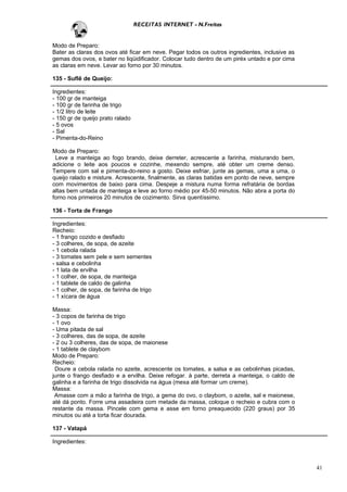 RECEITAS INTERNET - N.Freitas


Modo de Preparo:
Bater as claras dos ovos até ficar em neve. Pegar todos os outros ingredientes, inclusive as
gemas dos ovos, e bater no liqüidificador. Colocar tudo dentro de um piréx untado e por cima
as claras em neve. Levar ao forno por 30 minutos.

135 - Suflê de Queijo:

Ingredientes:
- 100 gr de manteiga
- 100 gr de farinha de trigo
- 1/2 litro de leite
- 150 gr de queijo prato ralado
- 5 ovos
- Sal
- Pimenta-do-Reino

Modo de Preparo:
 Leve a manteiga ao fogo brando, deixe derreter, acrescente a farinha, misturando bem,
adicione o leite aos poucos e cozinhe, mexendo sempre, até obter um creme denso.
Tempere com sal e pimenta-do-reino a gosto. Deixe esfriar, junte as gemas, uma a uma, o
queijo ralado e misture. Acrescente, finalmente, as claras batidas em ponto de neve, sempre
com movimentos de baixo para cima. Despeje a mistura numa forma refratária de bordas
altas bem untada de manteiga e leve ao forno médio por 45-50 minutos. Não abra a porta do
forno nos primeiros 20 minutos de cozimento. Sirva quentíssimo.

136 - Torta de Frango

Ingredientes:
Recheio:
- 1 frango cozido e desfiado
- 3 colheres, de sopa, de azeite
- 1 cebola ralada
- 3 tomates sem pele e sem sementes
- salsa e cebolinha
- 1 lata de ervilha
- 1 colher, de sopa, de manteiga
- 1 tablete de caldo de galinha
- 1 colher, de sopa, de farinha de trigo
- 1 xícara de água

Massa:
- 3 copos de farinha de trigo
- 1 ovo
- Uma pitada de sal
- 3 colheres, das de sopa, de azeite
- 2 ou 3 colheres, das de sopa, de maionese
- 1 tablete de claybom
Modo de Preparo:
Recheio:
 Doure a cebola ralada no azeite, acrescente os tomates, a salsa e as cebolinhas picadas,
junte o frango desfiado e a ervilha. Deixe refogar. à parte, derreta a manteiga, o caldo de
galinha e a farinha de trigo dissolvida na água (mexa até formar um creme).
Massa:
 Amasse com a mão a farinha de trigo, a gema do ovo, o claybom, o azeite, sal e maionese,
até dá ponto. Forre uma assadeira com metade da massa, coloque o recheio e cubra com o
restante da massa. Pincele com gema e asse em forno preaquecido (220 graus) por 35
minutos ou até a torta ficar dourada.

137 - Vatapá

Ingredientes:



                                                                                               41
 