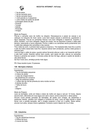 RECEITAS INTERNET - N.Freitas


- 1 kg de peixe
- 1 kg de camarão seco
- 1 kg de camarão fresco
- 1 cocô grande ou 2 pequenos
- 1 vidro médio de azeite de dendê
- 5 bisnagas claras de pão
- Pimenta
- Tomate
- Cebola
- Pimentão
- Vinagre

Modo de Preparo:
Põe-se o camarão seco de molho na véspera. Descasque-os e passe as cascas e as
cabeças na máquina de moer carne. Lave bem essas cascas e peneire-as, guardando a
água separada. Faz-se os camarões frescos num bom refogado e separe-os. Cozinhe o
peixe, também, num bom refogado. Depois de cosido, tire as espinhas e passe o caldo pela
peneira, reservando a carne separada. Ponha o caldo e os camarões secos juntamente com
o caldo das cabeças dos camarões e das cascas.
Tire o leite do cocô, o primeiro bem grosso e reserve-o. Tire bastante leite mais fino e ponha
o pão de molho nesse leite mais fino. Quando estiver bem amolecido, ponha o leite grosso e
amasse bem.
Leve ao fogo o caldo do peixe, quando estiver fervendo põe-se o pão e vai mexendo até ficar
o pão bem cozido. Quando estiver bem cozido, sem gosto de pão, põe-se os camarões
frescos e pimenta (se quiser). 5 minutos antes de tirar do fogo, põe-se o azeite de dendê e
não deixe ferver.
Se ficar muito duro, amoleça pondo mais água.

PS: Essa receita é para 15 pessoas.

138 - Berinjela à Italiana

Ingredientes:
- 1 kg de berinjelas pequenas
- 2 copos de azeite
- 1 copo de vinagre branco
- 20 cebolinhas em conserva
- 100gr de azeitonas pretas
- 1 colher das de chá de pimenta do reino moída na hora
- 6 dentes de alho
- 1 folha de louro
- sal
- orégano

Modo de Preparo:
Lave as berinjelas, corte em fatias e deixe de molho em água e sal por 12 horas, depois
escorra bem, afervente em nova água com sal e o louro, torna a escorrer e deixe esfriar.
Arrume numa panela camadas de berinjelas, dê azeite com vinagre, de cebolinhas e
azeitonas inteiras, polvilhe com orégano e pimenta do reino. Leve ao fogo brando e deixe
ferver com a panela tampada, até o vinagre evaporar e ficar só o azeite. Deixe esfriar,
arrume num pirex, tampe e leve a geladeira. Comece a servir depois de 4 ou 5 dias.




139 - Cebolinha

Ingredientes:
- 1 kg de cebolinhas brancas
- 2 folhas de louro
- 2 cravos da índia



                                                                                                 42
 