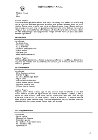 RECEITAS INTERNET - N.Freitas


- 1 litro de vinagre
- sal
- azeite

Modo de Preparo:
Tire apenas a casca fina das cebolas, lave bem e coloque em uma panela com uma folha de
louro e os cravos. Cubra-os com água fervente e leve ao fogo, deixando ferver por uns 5
minutos. Depois escoa e ponha para esfriar em bastante água fresca. Quando estiverem
frias, enxugue uma por uma em guardanapo rigorosamente limpo. Coloque na panela o
vinagre, o louro e uma colher de sobremesa de sal, deixe ferver e retire. Arrume as cebolas
em vidro de boca larga e despeje por cima o vinagre fervente. Ponha um pouco de azeite e
deixe em lugar fresco.

140 - Sardinha

Ingredientes:
- 1kg de sardinha
- 1 xícara de azeite
- 1/2 kg de tomate
- 2 colheres de sopa de limão
- 1 dente de alho
- 1 folha de louro
- salsa, cebolinha e coentro

Modo de Preparo:
 Tirar as cabeças das sardinhas. Passar os outros ingredientes no liqüidificador. Colocar tudo
na panela de pressão, com as sardinhas em camadas, por 40 minutos. Deixar esfriar e
colocar na geladeira.

141 - Caldo Verde

Ingredientes:
- 250 gr de couve-manteiga
- 11/2 litro de água
- 1/2 colher, das de sopa, de sal
- 1 kg de batata
- 1 cebola cortada em quatro
- 1 dente de alho cortado em dois
- 150 ml de azeite de oliva
- 12 fatias finas de chouriço

Modo de Preparo:
Prepare a couve. Retire os talos, faça um rolo, como de fosse um "charuto" e corte bem
fininho. Reserve. Cozinhe em água com sal as batatas descascadas, a cebola, o alho, a
metade do azeite de oliva. Deixe esfriar, leve ao liqüidificador e bata bem. Volte ao fogo.
Acrescente o que sobrou do azeite. Quando começar a engrossar, 10 minutos antes de
servir, aumente o fogo e junte a couve. Quando a couve estiver no ponto, verifique o tempero
e junte às fatias de chouriço e sirva. Receita para 4 a 6 pessoas.




142 - Canjica Deliciosa

Ingredientes:
- 1 kg de canjica
- 2 litros de leite de vaca
- 1 coco bem grande
- 3 a 4 pedaços de canela em casca
- 3 a 4 cravos da índia
- 1 pitada de sal



                                                                                                 43
 