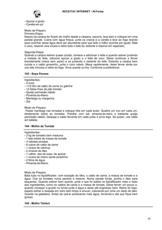 RECEITAS INTERNET - N.Freitas


- Açúcar a gosto
- Canela em pó

Modo de Preparo:
Primeira Etapa:
Depois da canjica ter ficado de molho desde a véspera, escorra, lave bem e coloque em uma
panela grande. Cubra com água fresca, junte os cravos e a canela e leve ao fogo brando
para cozinhar (essa água deve ser abundante para que todo o milho cozinhe por igual). Rale
o coco, reserve uma xícara e retire todo o leite do restante e reserve em separado.

Segunda Etapa:
Quando a canjica estiver quase cozida, comece a adicionar o leite e quando estiver juntando
a metade do leite, adicione açúcar a gosto e o leite de coco. Deixe continuar a ferver
brandamente (mexa sem parar) e vá juntando o restante do leite. Estando a canjica bem
cozida e o caldo grossinho, junte o coco ralado. Mexa rapidamente, deixe ferver ainda por
uns três minutos e retire do fogo. Sirva quente ou fria. Conforme a preferência.

143 - Sopa Pavesa

Ingredientes:
- 4 ovos
- 11/2 litro de caldo de carne ou galinha
- 12 fatias finas de pão torrado
- Queijo parmesão ralado
- Pimenta-do-Reino
- Manteiga ou margarina
- Sal

Modo de Preparo:
 Passe manteiga nas torradas e coloque três em cada prato. Quebre um ovo em cada um,
diretamente sobre as torradas. Polvilhe com sal, pimenta-do-reino e bastante queijo
parmesão ralado. Despeje o caldo fervente em cada prato e sirva logo. Se quiser, use caldo
em tablete.

144 - Molho de Tomate

Ingredientes:
- 2 kg de tomates bem maduros
- 1 lata média de massa de tomate
- 3 cebolas picadas
- 6 cubos de caldo de carne
- 1 xícara de catchup
- 2 xícaras de óleo
- 1 colher, das de sopa, de açúcar
- 1 xícara de cheiro verde picadinho
- 2 litros de água
- Pimenta-do-Reino


Modo de Preparo:
Bata tudo no liqüidificador, com exceção do óleo, o caldo de carne, a massa de tomate e a
água. Coe os tomates numa peneira e reserve. Numa panela funda, ponha o óleo para
esquentar. Quando estiver bem quente, junte o que foi batido no liqüidificador mais o resto
dos ingredientes, como os caldos de carne e a massa de tomate. Deixe ferver um pouco e,
quando começar a grudar no fundo junte a água e deixe até engrossar bem. Retire do fogo,
espere esfriar e despeje em vidro bem limpo e enxuto, colocando por cima um dedo de óleo.
Guarde na geladeira. Antes de usá-lo acrescente mais água, fervendo-o até que fique bem
grosso.

145 - Molho Tártaro




                                                                                              44
 
