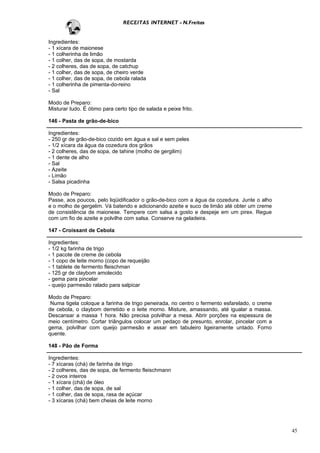 RECEITAS INTERNET - N.Freitas


Ingredientes:
- 1 xícara de maionese
- 1 colherinha de limão
- 1 colher, das de sopa, de mostarda
- 2 colheres, das de sopa, de catchup
- 1 colher, das de sopa, de cheiro verde
- 1 colher, das de sopa, de cebola ralada
- 1 colherinha de pimenta-do-reino
- Sal

Modo de Preparo:
Misturar tudo. É ótimo para certo tipo de salada e peixe frito.

146 - Pasta de grão-de-bico

Ingredientes:
- 250 gr de grão-de-bico cozido em água e sal e sem peles
- 1/2 xícara da água da cozedura dos grãos
- 2 colheres, das de sopa, de tahine (molho de gergilim)
- 1 dente de alho
- Sal
- Azeite
- Limão
- Salsa picadinha

Modo de Preparo:
Passe, aos poucos, pelo liqüidificador o grão-de-bico com a água da cozedura. Junte o alho
e o molho de gergelim. Vá batendo e adicionando azeite e suco de limão até obter um creme
de consistência de maionese. Tempere com salsa a gosto e despeje em um pirex. Regue
com um fio de azeite e polvilhe com salsa. Conserve na geladeira.

147 - Croissant de Cebola

Ingredientes:
- 1/2 kg farinha de trigo
- 1 pacote de creme de cebola
- 1 copo de leite morno (copo de requeijão
- 1 tablete de fermento fleischman
- 125 gr de claybom amolecido
- gema para pincelar
- queijo parmesão ralado para salpicar

Modo de Preparo:
 Numa tigela coloque a farinha de trigo peneirada, no centro o fermento esfarelado, o creme
de cebola, o claybom derretido e o leite morno. Misture, amassando, até igualar a massa.
Descansar a massa 1 hora. Não precisa polvilhar a mesa. Abrir porções na espessura de
meio centímetro. Cortar triângulos colocar um pedaço de presunto, enrolar, pincelar com a
gema, polvilhar com queijo parmesão e assar em tabuleiro ligeiramente untado. Forno
quente.

148 - Pão de Forma

Ingredientes:
- 7 xícaras (chá) de farinha de trigo
- 2 colheres, das de sopa, de fermento fleischmann
- 2 ovos inteiros
- 1 xícara (chá) de óleo
- 1 colher, das de sopa, de sal
- 1 colher, das de sopa, rasa de açúcar
- 3 xícaras (chá) bem cheias de leite morno




                                                                                              45
 