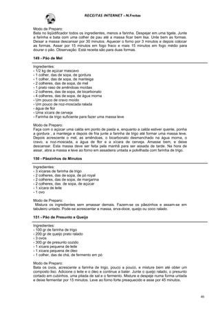 RECEITAS INTERNET - N.Freitas


Modo de Preparo:
Bata no liqüidificador todos os ingredientes, menos a farinha. Despejar em uma tigela. Junte
a farinha e bata com uma colher de pau até a massa ficar bem lisa. Unte bem as formas.
Deixar a massa descansar por 30 minutos. Aquecer o forno por 3 minutos e depois colocar
as formas. Assar por 15 minutos em fogo fraco e mais 15 minutos em fogo médio para
dourar o pão. Observação: Está receita são para duas formas.

149 - Pão de Mel

Ingredientes:
- 1/2 kg de açúcar mascavo
- 1 colher, das de sopa, de gordura
- 1 colher, das de sopa, de manteiga
- 2 colheres, das de sopa, de mel
- 1 prato raso de amêndoas moídas
- 2 colheres, das de sopa, de bicarbonato
- 4 colheres, das de sopa, de água morna
- Um pouco de cravo moído
- Um pouco de noz-moscada ralada
- água de flor
- Uma xícara de cerveja
- Farinha de trigo suficiente para fazer uma massa leve

Modo de Preparo:
Faça com o açúcar uma calda em ponto de pasta e, enquanto a calda estiver quente, ponha
a gordura , a manteiga e depois de fria junte a farinha de trigo até formar uma massa leve.
Depois acrescente o mel, as amêndoas, o bicarbonato desmanchado na água morna, o
cravo, a noz-moscada, a água de flor e a xícara de cerveja. Amasse bem, e deixe
descansar. Esta massa deve ser feita pela manhã para ser assada de tarde. Na hora de
assar, abra a massa e leve ao forno em assadeira untada e polvilhada com farinha de trigo.

150 - Pãezinhos de Minutos

Ingredientes:
- 3 xícaras de farinha de trigo
- 2 colheres, das de sopa, de pó royal
- 2 colheres, das de sopa, de margarina
- 2 colheres, das de sopa, de açúcar
- 1 xícara de leite
- 1 ovo

Modo de Preparo:
 Mistura os ingredientes sem amassar demais. Fazem-se os pãezinhos e assam-se em
tabuleiro untado. Pode-se acrescentar a massa, erva-doce, queijo ou coco ralado.

151 - Pão de Presunto e Queijo

Ingredientes:
- 100 gr de farinha de trigo
- 200 gr de queijo prato ralado
- 3 ovos
- 300 gr de presunto cozido
- 1 xícara pequena de leite
- 1 xícara pequena de óleo
- 1 colher, das de chá, de fermento em pó

Modo de Preparo:
Bata os ovos, acrescente a farinha de trigo, pouco a pouco, e misture bem até obter um
composto liso. Adicione o leite e o óleo e continue a bater. Junte o queijo ralado, o presunto
cortado em cubinhos, uma pitada de sal e o fermento. Misture e despeje numa forma untada
e deixe fermentar por 15 minutos. Leve ao forno forte preaquecido e asse por 45 minutos.



                                                                                                 46
 