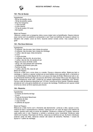RECEITAS INTERNET - N.Freitas



152 - Pão de Queijo

Ingredientes:
- 400 gr de polvilho doce
- 100 gr de polvilho azedo
- 50 gr de margarina
- 1 copo de leite
- 2 ovos inteiros
- 1/2 kg de queijo (1/2 cura)
- Sal a gosto

Modo de Preparo:
 Misturar o queijo com a margarina, leite e ovos e bater tudo no liqüidificador. Depois misturar
esse creme com os polvilhos e acrescentar o sal. Fazer as bolinhas da massa e colocar no
tabuleiro não untado. Levar ao forno. Quando estiver corado comer, mas cuidado com a
gula!

153 - Pão Doce Delicioso

Ingredientes:
- 5 colheres, das de sopa, bem cheias de açúcar
- 2 colheres, das de sopa, bem cheias de manteiga
- 1 colher, das de sopa, cheia de banha
- 2 ovos
- 1 xícara de leite
- 4 colheres, das de chá, de erva doce
- 1 colher, das de chá, de canela em pó
- Raspa de casca de limão verde
- 100 gr. de uvas passas sem sementes
- 2 tabletes de fermento para pão
- Farinha de trigo
- 1 colher, das de chá, rasa de sal
Modo de Preparo:
Ferve-se o leite com a erva doce e a canela. Coa-se e deixa-se esfriar. Batem-se bem a
manteiga, a banha e o açúcar; juntam-se os ovos batidos como para pão de ló, o fermento e
o sal dissolvidos no leite depois de frio e um pouco de raspa de limão. Mistura-se tudo e vai-
se adicionando farinha de trigo aos poucos até formar uma massa fofa e que não pegue nas
mãos. Amassa-se muito bem, juntam-se as passas ligeiramente polvilhadas com farinha.
Faz-se o pão de deixa-se descansar por 1/2 hora. Leva-se ao forno quente. Estando assado,
pincela-se com uma gema desfeita em um pouco de manteiga. Polvilha-se com açúcar cristal
e torna-se a levar ao forno apenas para dourar.

154 - Pãozinho

Ingredientes:
- 5 xícaras de farinha de trigo
- 3 ovos
- 75 grs de fermento fleischman
- 2 colheres de óleo
- 1 copo de leite
- 4 colheres de açúcar

Modo de Preparo:
Mistura-se o leite morno com o fermento até desmanchar. Junta-se o óleo, açúcar e ovos,
mistura-se bem e acrescenta-se a farinha. Coloca-se em um copo de água uma bolinha de
massa, quando subir está no ponto de trabalhar. Divide-se a massa em 4 partes, estica-se
cada parte com o rolo. Passa-se o recheio e enrola-se como rocambole. Divide-se cada
rolinho em 6 partes. Para fazer em fôrma, coloca-se os bolinhos em pé. Se forem individuais
pode-se variar de feitio. Deixa-se crescer até sobrar de tamanho. Recheio: 1 xícara de
açúcar e 1 colher de manteiga.



                                                                                                   47
 