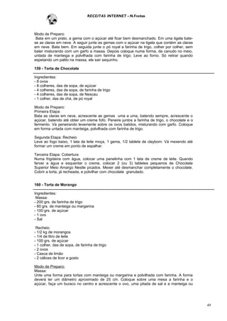 RECEITAS INTERNET - N.Freitas



Modo de Preparo:
 Bata em um prato, a gema com o açúcar até ficar bem desmanchado. Em uma tigela bate-
se as claras em neve. A seguir junte as gemas com o açúcar na tigela que contém as claras
em neve. Bata bem. Em seguida junte o pó royal a farinha de trigo, colher por colher, sem
bater misturando com um garfo a massa. Depois coloque numa forma, de canudo no meio,
untada de manteiga e polvilhada com farinha de trigo. Leve ao forno. Só retirar quando
espetando um palito na massa, ele sair sequinho.

159 - Torta de Chocolate

Ingredientes:
- 8 ovos
- 8 colheres, das de sopa, de açúcar
- 4 colheres, das de sopa, de farinha de trigo
- 4 colheres, das de sopa, de Nescau
- 1 colher, das de chá, de pó royal

Modo de Preparo:
Primeira Etapa:
Bata as claras em neve, acrescente as gemas uma a uma, batendo sempre, acrescente o
açúcar, batendo até obter um creme fofo. Peneire juntos a farinha de trigo, o chocolate e o
fermento. Vá peneirando levemente sobre os ovos batidos, misturando com garfo. Coloque
em forma untada com manteiga, polvilhada com farinha de trigo.

Segunda Etapa: Recheio
Leve ao fogo baixo, 1 lata de leite moça, 1 gema, 1/2 tablete de claybom. Vá mexendo até
formar um creme em ponto de espalhar.

Terceira Etapa: Cobertura
Numa frigideira com água, colocar uma panelinha com 1 lata de creme de leite. Quando
ferver a água e esquentar o creme, colocar 2 (ou 3) tabletes pequenos de Chocolate
Superior Meio Amargo Nestle picados. Mexer até desmanchar completamente o chocolate.
Cobrir a torta, já recheada, e polvilhar com chocolate granulado.


160 - Torta de Morango

Ingredientes:
 Massa:
- 200 grs. de farinha de trigo
- 80 grs. de manteiga ou margarina
- 100 grs. de açúcar
- 1 ovo
- Sal

 Recheio
- 1/2 kg de morangos
- 1/4 de litro de leite
- 100 grs. de açúcar
- 1 colher, das de sopa, de farinha de trigo
- 2 ovos
- Casca de limão
- 2 cálices de licor a gosto

Modo de Preparo:
Massa:
Unte uma forma para tortas com manteiga ou margarina e polvilhada com farinha. A forma
deverá ter um diâmetro aproximado de 25 cm. Coloque sobre uma mesa a farinha e o
açúcar, faça um buraco no centro e acrescente o ovo, uma pitada de sal e a manteiga ou




                                                                                              49
 