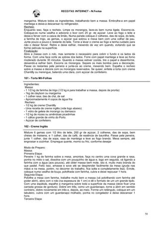 RECEITAS INTERNET - N.Freitas


margarina. Misture todos os ingredientes, trabalhando bem a massa. Embrulhe-a em papel
manteiga e deixe-a descansar no refrigerador.
Recheio:
Enquanto isso, faça o recheio. Limpe os morangos, lave-os bem numa tigela. Escorra-os.
Coloque-os numa vasilha e adicione o licor com 25 gr. de açúcar. Leve ao fogo o leite e
deixe-o ferver com a casca de limão. Numa panela coloque 2 colheres, das de sopa, do leite,
a farinha de trigo, as gemas, o açúcar que sobrou e mexa bem com uma colher de pau.
Junte pouco a pouco o restante do leite. Torne a levar o creme ao fogo e tenha cuidado para
não o deixar ferver. Retire e deixe esfriar, mexendo de vez em quando, evitando que se
forme película na superfície.
Finalização:
Abra a massa com o rolo, mas somente o necessário para cobrir o fundo e os lados da
forma. Com uma faca corte as sobras dos lados. Forre com papel manteiga e leve ao forno
moderado durante 30 minutos. Quando a massa estiver cozida, tire o papel e desenforme,
deixando-a esfriar bem. Escorra os morangos. Separe os mais bonitos para a decoração.
Passe os restantes pela peneira e junte-os ao creme, mexendo bem. Espalhe o recheio
sobre a massa e decore com os morangos reservados. Se quiser, enfeite a torta com creme
Chantilly ou merengue, batendo uma clara, com açúcar de confeiteiro.

161 - Torta Mil-Folhas

Ingredientes:
 Massa:
- 1 1/2 kg de farinha de trigo (1/2 kg é para trabalhar a massa, depois de pronta)
- 1kg de claybom ou margarina
- 1 colher rasa, das de chá, de sal
- Aproximadamente 4 copos de água fria
 Recheio:
- 1/2 kg de creme Chantilly
- Uma receita de creme inglês (vide logo abaixo)
- 1 vidro de geleia de morango ou damasco
- 1/2 kg de nozes ou amêndoas picadinhas
- 1 cálice grande de vinho do Porto
- Açúcar de confeiteiro

162 - Creme Inglês

Misture 6 gemas com 1/2 litro de leite, 200 gr de açúcar, 2 colheres, das de sopa, bem
cheias de maisena, e 1 colher, das de café, de essência de baunilha. Passe pela peneira,
junte 1 colher, das de sopa, rasa de manteiga e leve ao fogo brando. Mexa sempre, até
engrossar e cozinhar. Empregue quente, morno ou frio, conforme desejar

Modo de Preparo:
Massa:
Primeira Etapa:
Peneire 1 kg de farinha sobre a mesa, amontoe, faça no centro uma cova grande e rasa,
ponha no meio o sal, dissolva com um pouquinho de água e, logo em seguida, vá ligando a
farinha com a água (aos poucos), até obter massa bem mole, isto é, muito mais branda do
que pastel. Feito isso, amasse e sove até se desprender facilmente da mesa (gruda nas
mãos e na mesa, porém, no decorrer do trabalho, fica solta e completamente lisa). Enrole,
coloque numa vasilha de louça, polvilhada com farinha, cubra e deixe repousar 1 hora.
Segunda Etapa:
Polvilhe a mesa com farinha, trabalhe muito bem a massa (vá polvilhando com farinha até
poder abrir), abra com o rolo (na espessura de 1 cm) e dê o formato de um um grande tijolo.
Com uma espátula, espalhe a margarina sobre toda a superfície da massa (deve ficar uma
camada grossa de gordura). Dobre em três, como um guardanapo, torne a abrir em sentido
contrário, dobre novamente em três e, depois, ao meio. Forme um retângulo, coloque em um
tabuleiro, cubra com um guardanapo molhado, ponha no congelador e deixe descansar 1
hora.
Terceira Etapa:




                                                                                              50
 