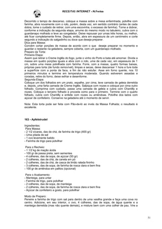 RECEITAS INTERNET - N.Freitas


Decorrido o tempo de descanso, coloque a massa sobre a mesa enfarinhada, polvilhe com
farinha, abra novamente com o rolo, porém, desta vez, em sentido contrário (antes de cada
dobra, tome o cuidado de retirar, com uma escovinha, o excesso de farinha). Torne a dobrar,
conforme a indicação da segunda etapa, arrume do mesmo modo no tabuleiro, cubra com o
guardanapo molhado e leve ao congelador. Deixe repousar por umas três horas, ou melhor,
até ficar completamente firme. Depois, então, abra em espessura de um centímetro e corte
segundo a indicação do salgadinho ou doce que deseja preparar.
Dica para Massa:
Convém cortar porções de massa de acordo com o que deseje preparar no momento e
guardar o restante na geladeira, sempre coberta, com um guardanapo molhado.
Preparo da Torta:
Primeira Etapa:
Assim que retirar o Creme Inglês do fogo, junte o vinho do Porto e bata até amornar. Divida a
massa em quatro porções iguais e abra com o rolo, uma de cada vez, em espessura de 1
cm, sobre uma mesa polvilhada com farinha. Forre, com a massa, quatro formas baixas,
próprias para torta (de fundo removível), limpas e secas, deixe descansar 1 hora e fure toda
a superfície com a ponta da faca, a fim de não estufar. Asse em forno quente, nos 10
primeiros minutos e termine em temperatura moderada. Quando estiverem assadas e
coradas, retire do forno, deixe esfriar e desenforme.
Segunda Etapa:
Coloque um dos folhados em um prato, espalhe, por cima, leve camada de geleia derretida
e, depois, uma farta camada de Creme Inglês. Salpique com nozes e coloque por cima outro
folhado. Comprima com cuidado, passe uma camada de geleia e cubra com Chantilly e
nozes. Coloque o terceiro folhado e proceda como para o primeiro. Termine com o quarto
folhado, cubra com Chantilly e enfeite com nozes ou amêndoas. Polvilhe dos lados com
açúcar de confeiteiro. Conserve na geladeira até o momento de servir.

Nota: Esta torta pode ser feita com Pão-de-ló ao invés da Massa Folhada; o resultado é
excelente.



163 - Apfelstrudel

Ingredientes:
 Para Massa:
- 2 1/2 xícaras, das de chá, de farinha de trigo (400 gr)
- Uma pitada de sal
- 1 ovo levemente batido
- Farinha de trigo para polvilhar

 Para o Recheio:
- 1 1/2 kg de mação ácida
- 100 gr de passa preta, sem sementes
- 4 colheres, das de sopa, de açúcar (50 gr)
- 2 colheres, das de chá, de canela em pó
- 2 colheres, das de chá, de casca de limão ralada fininho
- 3 colheres, das de sopa, de farinha de rosca clara e bem fina
- 100 gr de amêndoa em palitos (opcional)

 Para o Acabamento:
- Manteiga, para untar
- Farinha de trigo, para polvilhar
- 2 colheres, das de sopa, de manteiga
- 2 colheres, das de sopa, de farinha de rosca clara e bem fina
- Açúcar de confeiteiro a gosto, para polvilhar

Modo de Preparo:
Peneire a farinha de trigo com sal para dentro de uma vasilha grande e faça uma cova no
centro. Adicione, em seu interior, o ovo, 4 colheres, das de sopa, de água quente e a
manteiga derretida (mas não quente demais), e misture bem com uma colher de pau. Vire a



                                                                                                51
 
