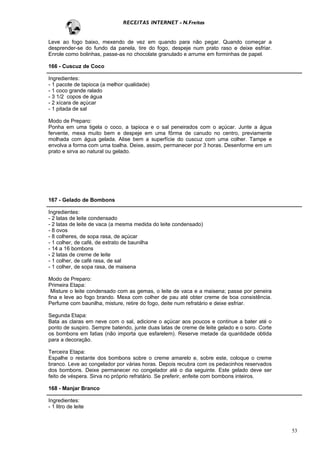 RECEITAS INTERNET - N.Freitas


Leve ao fogo baixo, mexendo de vez em quando para não pegar. Quando começar a
desprender-se do fundo da panela, tire do fogo, despeje num prato raso e deixe esfriar.
Enrole como bolinhas, passe-as no chocolate granulado e arrume em forminhas de papel.

166 - Cuscuz de Coco

Ingredientes:
- 1 pacote de tapioca (a melhor qualidade)
- 1 coco grande ralado
- 3 1/2 copos de água
- 2 xícara de açúcar
- 1 pitada de sal

Modo de Preparo:
Ponha em uma tigela o coco, a tapioca e o sal peneirados com o açúcar. Junte a água
fervente, mexa muito bem e despeje em uma fôrma de canudo no centro, previamente
molhada com água gelada. Alise bem a superfície do cuscuz com uma colher. Tampe e
envolva a forma com uma toalha. Deixe, assim, permanecer por 3 horas. Desenforme em um
prato e sirva ao natural ou gelado.




167 - Gelado de Bombons

Ingredientes:
- 2 latas de leite condensado
- 2 latas de leite de vaca (a mesma medida do leite condensado)
- 8 ovos
- 8 colheres, de sopa rasa, de açúcar
- 1 colher, de café, de extrato de baunilha
- 14 a 16 bombons
- 2 latas de creme de leite
- 1 colher, de café rasa, de sal
- 1 colher, de sopa rasa, de maisena

Modo de Preparo:
Primeira Etapa:
 Misture o leite condensado com as gemas, o leite de vaca e a maisena; passe por peneira
fina e leve ao fogo brando. Mexa com colher de pau até obter creme de boa consistência.
Perfume com baunilha, misture, retire do fogo, deite num refratário e deixe esfriar.

Segunda Etapa:
Bata as claras em neve com o sal, adicione o açúcar aos poucos e continue a bater até o
ponto de suspiro. Sempre batendo, junte duas latas de creme de leite gelado e o soro. Corte
os bombons em fatias (não importa que esfarelem). Reserve metade da quantidade obtida
para a decoração.

Terceira Etapa:
Espalhe o restante dos bombons sobre o creme amarelo e, sobre este, coloque o creme
branco. Leve ao congelador por várias horas. Depois recubra com os pedacinhos reservados
dos bombons. Deixe permanecer no congelador até o dia seguinte. Este gelado deve ser
feito de véspera. Sirva no próprio refratário. Se preferir, enfeite com bombons inteiros.

168 - Manjar Branco

Ingredientes:
- 1 litro de leite



                                                                                              53
 
