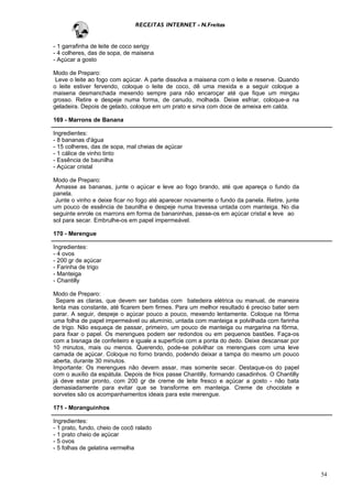 RECEITAS INTERNET - N.Freitas


- 1 garrafinha de leite de coco serigy
- 4 colheres, das de sopa, de maisena
- Açúcar a gosto

Modo de Preparo:
 Leve o leite ao fogo com açúcar. A parte dissolva a maisena com o leite e reserve. Quando
o leite estiver fervendo, coloque o leite de coco, dê uma mexida e a seguir coloque a
maisena desmanchada mexendo sempre para não encaroçar até que fique um mingau
grosso. Retire e despeje numa forma, de canudo, molhada. Deixe esfriar, coloque-a na
geladeira. Depois de gelado, coloque em um prato e sirva com doce de ameixa em calda.

169 - Marrons de Banana

Ingredientes:
- 8 bananas d'água
- 15 colheres, das de sopa, mal cheias de açúcar
- 1 cálice de vinho tinto
- Essência de baunilha
- Açúcar cristal

Modo de Preparo:
 Amasse as bananas, junte o açúcar e leve ao fogo brando, até que apareça o fundo da
panela.
 Junte o vinho e deixe ficar no fogo até aparecer novamente o fundo da panela. Retire, junte
um pouco de essência de baunilha e despeje numa travessa untada com manteiga. No dia
seguinte enrole os marrons em forma de bananinhas, passe-os em açúcar cristal e leve ao
sol para secar. Embrulhe-os em papel impermeável.

170 - Merengue

Ingredientes:
- 4 ovos
- 200 gr de açúcar
- Farinha de trigo
- Manteiga
- Chantilly

Modo de Preparo:
 Separe as claras, que devem ser batidas com batedeira elétrica ou manual, de maneira
lenta mas constante, até ficarem bem firmes. Para um melhor resultado é preciso bater sem
parar. A seguir, despeje o açúcar pouco a pouco, mexendo lentamente. Coloque na fôrma
uma folha de papel impermeável ou alumínio, untada com manteiga e polvilhada com farinha
de trigo. Não esqueça de passar, primeiro, um pouco de manteiga ou margarina na fôrma,
para fixar o papel. Os merengues podem ser redondos ou em pequenos bastões. Faça-os
com a bisnaga de confeiteiro e iguale a superfície com a ponta do dedo. Deixe descansar por
10 minutos, mais ou menos. Querendo, pode-se polvilhar os merengues com uma leve
camada de açúcar. Coloque no forno brando, podendo deixar a tampa do mesmo um pouco
aberta, durante 30 minutos.
Importante: Os merengues não devem assar, mas somente secar. Destaque-os do papel
com o auxílio da espátula. Depois de frios passe Chantilly, formando casadinhos. O Chantilly
já deve estar pronto, com 200 gr de creme de leite fresco e açúcar a gosto - não bata
demasiadamente para evitar que se transforme em manteiga. Creme de chocolate e
sorvetes são os acompanhamentos ideais para este merengue.

171 - Moranguinhos

Ingredientes:
- 1 prato, fundo, cheio de cocô ralado
- 1 prato cheio de açúcar
- 5 ovos
- 5 folhas de gelatina vermelha



                                                                                               54
 