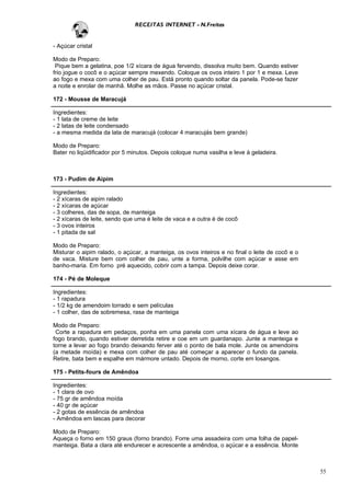 RECEITAS INTERNET - N.Freitas


- Açúcar cristal

Modo de Preparo:
 Pique bem a gelatina, poe 1/2 xícara de água fervendo, dissolva muito bem. Quando estiver
frio jogue o cocô e o açúcar sempre mexendo. Coloque os ovos inteiro 1 por 1 e mexa. Leve
ao fogo e mexa com uma colher de pau. Está pronto quando soltar da panela. Pode-se fazer
a noite e enrolar de manhã. Molhe as mãos. Passe no açúcar cristal.

172 - Mousse de Maracujá

Ingredientes:
- 1 lata de creme de leite
- 2 latas de leite condensado
- a mesma medida da lata de maracujá (colocar 4 maracujás bem grande)

Modo de Preparo:
Bater no liqüidificador por 5 minutos. Depois coloque numa vasilha e leve à geladeira.



173 - Pudim de Aipim

Ingredientes:
- 2 xícaras de aipim ralado
- 2 xícaras de açúcar
- 3 colheres, das de sopa, de manteiga
- 2 xícaras de leite, sendo que uma é leite de vaca e a outra é de cocô
- 3 ovos inteiros
- 1 pitada de sal

Modo de Preparo:
Misturar o aipim ralado, o açúcar, a manteiga, os ovos inteiros e no final o leite de cocô e o
de vaca. Misture bem com colher de pau, unte a forma, polvilhe com açúcar e asse em
banho-maria. Em forno pré aquecido, cobrir com a tampa. Depois deixe corar.

174 - Pé de Moleque

Ingredientes:
- 1 rapadura
- 1/2 kg de amendoim torrado e sem películas
- 1 colher, das de sobremesa, rasa de manteiga

Modo de Preparo:
 Corte a rapadura em pedaços, ponha em uma panela com uma xícara de água e leve ao
fogo brando, quando estiver derretida retire e coe em um guardanapo. Junte a manteiga e
torne a levar ao fogo brando deixando ferver até o ponto de bala mole. Junte os amendoins
(a metade moída) e mexa com colher de pau até começar a aparecer o fundo da panela.
Retire, bata bem e espalhe em mármore untado. Depois de morno, corte em losangos.

175 - Petits-fours de Amêndoa

Ingredientes:
- 1 clara de ovo
- 75 gr de amêndoa moída
- 40 gr de açúcar
- 2 gotas de essência de amêndoa
- Amêndoa em lascas para decorar

Modo de Preparo:
Aqueça o forno em 150 graus (forno brando). Forre uma assadeira com uma folha de papel-
manteiga. Bata a clara até endurecer e acrescente a amêndoa, o açúcar e a essência. Monte



                                                                                                 55
 