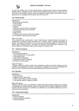 RECEITAS INTERNET - N.Freitas


um saco de confeitar com um bico estrela médio e coloque nele a mistura. Faça pequenas
estrelas sobre a assadeira; ponha uma lasca de amêndoa sobre cada uma e asse por 15 a
20 minutos, até começar a dourar. Deixe os petits-fours esfriar sobre uma grade de metal e
garde-os em um recipiente bem fechado, até a hora de servir.

176 - Pudim de Pão

Ingredientes:
- 250 g de pão amanhecido
- 1/2 litro de leite
- 4 ovos inteiros
- 2 gemas
- 1 cálice de vinho do Porto ou conhaque
- 100 g de uvas-passas sem sementes
- noz-moscada
- canela em pó
- 2 colheres, das de sopa, cheias de manteiga
- 8 a 10 colheres, das de sopa, de açúcar

Modo de Preparo:
Tire a casca do pão e deite sobre o miolo o leite fervente. Quando estiver mole, passe no
liqüidificador (ou peneire). Bata as gemas com o açúcar, junte a manteiga amolecida, as
passas, uma pitada de canela em pó, um pouco de noz-moscada ralada e o vinho do Porto;
misture tudo à massa de pão e, por último, as claras em neve. Mexa bem e deite em uma
fôrma untada com manteiga. Asse em forno quente, em banho-maria.

177 - Pudim de Tapioca

Ingredientes:
- 1 xícara (chá) de tapioca
- 1 litro de leite fervido - e deixe esfriar
- 1 cocô ralado fresco
- 1 lata de leite condensado
- 2 colheres de sopa de manteiga
- 2 xícaras de chá de açúcar

Modo de Preparo:
 Coloca a tapioca de molho no leite, leve a geladeira e deixe por 24 horas. Depois junte os
restantes dos ingredientes à tapioca, misture bem e despeje numa forma caramelizada com
buraco no meio. Ponha ao forno em banho Maria por 50 minutos ou até assar.

178 - Quindins

Ingredientes:
- 1/2 kg de açúcar
- 15 gemas com as claras finas
- 1 colher, das de sopa, cheia de manteiga
- 1 coco grande ralado e a água do mesmo

Modo de Preparo:
 Misture muito bem todos os ingredientes, distribui forminhas próprias untadas com manteiga
e polvilhadas com açúcar refinado. Asse em banho Maria (forno regular). Desenforne mornos
e depois de frios envolva em quadrados de celofane com as pontas voltadas para cima e
presas de forma decorativa.

179 - Tâmaras Recheadas

Ingredientes:
- 175 gr de marzipã
- Corante verde para alimentos
- 1 caixa de tâmaras



                                                                                              56
 