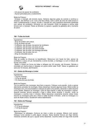 RECEITAS INTERNET - N.Freitas


- Um pouco de açúcar de confeiteiro
- Açúcar granulado para o acabamento

Modo de Preparo:
 Amasse o marzipã, até torná-lo macio. Adicione algumas gotas do corante e continue a
amassar, até distribuir a cor. Com uma faca afiada, corte a parte de cima de cada tomara e
retire cuidadosamente o caroço. Enrole o marzipã em uma superfície levemente polvilhada
com açúcar de confeiteiro, formando um rolo comprido. Corte 24 pedaços e encha cada
tomara com o marzipã. Passe as tâmaras no açúcar e guarde na geladeira até o momento
de servir.




180 - Trufas de Avelã

Ingredientes:
- 50 gr de avelam sem casca
- 25 gr de farelo de bolo
- 3 colheres, das de sopa, de açúcar de confeiteiro
- 2 colheres, das de sopa, de cacau em pó
- 2 colheres, das de sopa, de creme de leite
- 2 colheres, das de sopa, de manteiga derretida
- 2 colheres, das de sopa, de rum
- 50 gr de chocolate escuro

Modo de Preparo:
Rale as avelãs ou triture-as no liqüidificador. Misture-as com farelo de bolo, açúcar de
confeiteiro e cacau em pó. Acrescente o creme de leite, a manteiga e o rum e misture até
formar uma pasta.
 Molde a massa em forma de bolas e refrigere por 30 minutos, até firmarem. Derreta o
chocolate em banho-maria e despeje um pouco sobre cada "trufa". Deixe na geladeira por
cerca de 15 minutos, até firmarem.

181 - Geleia de Morango e Limão

Ingredientes:
- 1 kg de morango
- 1/2 kg de açúcar
- 1/2 xícara de suco de limão

Modo de Preparo:
Tire os cabinhos dos morangos, lave bem e escorra. Coloque numa panela. Junte o açúcar
alternando camadas de morangos. Deixe descansar durante algumas horas. Retire então os
morangos com uma escumadeira e coloque-os sobre uma peneira, deixando o caldo escorrer
numa panela. Reserve os morangos. Lave ao fogo brando o caldo de morangos e açúcar.
Quando levantar fervura aumente o fogo e deixe ferver durante 3 minutos. Junte os
morangos e cozinhe mais 2 minutos. Deixe descansar novamente durante várias horas.
escorra os morangos outra vez e ferva a calda durante 3 minutos. Junte os morangos e o
suco de limão e ferva. Guarde em vidros esterilizados.

182 - Geleia de Pêssego

Ingredientes:
- 2 1/2 kg de pêssego
- 1 3/4 kg de açúcar

Modo de Preparo:
 Descasque os pêssegos. Corte-os ao meio e retire os caroços. Misture com açúcar.
Coloque numa panela e junte alguns caroços. Deixe levantar fervura em fogo brando,
mexendo somente até que o açúcar tenha dissolvido. Cozinhe então em fogo forte durante



                                                                                             57
 