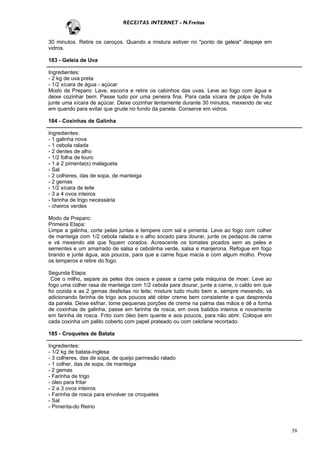RECEITAS INTERNET - N.Freitas


30 minutos. Retire os caroços. Quando a mistura estiver no "ponto de geleia" despeje em
vidros.

183 - Geleia de Uva

Ingredientes:
- 2 kg de uva preta
- 1/2 xícara de água - açúcar
Modo de Preparo: Lave, escorra e retire os cabinhos das uvas. Leve ao fogo com água e
deixe cozinhar bem. Passe tudo por uma peneira fina. Para cada xícara de polpa de fruta
junte uma xícara de açúcar. Deixe cozinhar lentamente durante 30 minutos, mexendo de vez
em quando para evitar que grude no fundo da panela. Conserve em vidros.

184 - Coxinhas de Galinha

Ingredientes:
- 1 galinha nova
- 1 cebola ralada
- 2 dentes de alho
- 1/2 folha de louro
- 1 a 2 pimenta(s) malagueta
- Sal
- 2 colheres, das de sopa, de manteiga
- 2 gemas
- 1/2 xícara de leite
- 3 a 4 ovos inteiros
- farinha de trigo necessária
- cheiros verdes

Modo de Preparo:
Primeira Etapa:
Limpe a galinha, corte pelas juntas e tempere com sal e pimenta. Leve ao fogo com colher
de manteiga com 1/2 cebola ralada e o alho socado para dourar, junte os pedaços de carne
e vá mexendo até que fiquem corados. Acrescente os tomates picados sem as peles e
sementes e um amarrado de salsa e cebolinha verde, salsa e manjerona. Refogue em fogo
brando e junte água, aos poucos, para que a carne fique macia e com algum molho. Prove
os temperos e retire do fogo.

Segunda Etapa:
 Coe o milho, separe as peles dos ossos e passe a carne pela máquina de moer. Leve ao
fogo uma colher rasa de manteiga com 1/2 cebola para dourar, junte a carne, o caldo em que
foi cozida e as 2 gemas desfeitas no leite; misture tudo muito bem e, sempre mexendo, vá
adicionando farinha de trigo aos poucos até obter creme bem consistente e que desprenda
da panela. Deixe esfriar, tome pequenas porções de creme na palma das mãos e dê a forma
de coxinhas de galinha; passe em farinha de rosca, em ovos batidos inteiros e novamente
em farinha de rosca. Frito com óleo bem quente e aos poucos, para não abrir. Coloque em
cada coxinha um palito coberto com papel prateado ou com celofane recortado.

185 - Croquetes de Batata

Ingredientes:
- 1/2 kg de batata-inglesa
- 3 colheres, das de sopa, de queijo parmesão ralado
- 1 colher, das de sopa, de manteiga
- 2 gemas
- Farinha de trigo
- óleo para fritar
- 2 a 3 ovos inteiros
- Farinha de rosca para envolver os croquetes
- Sal
- Pimenta-do Reino



                                                                                             58
 