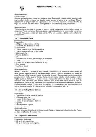 RECEITAS INTERNET - N.Freitas



Modo de Preparo:
Primeira Etapa:
Cozinhe as batatas, com casca, em bastante água. Descasque e passe, ainda quentes, pelo
espremedor. Junte à massa de batata, duas gemas, o queijo e a manteiga. Misture
rapidamente e tempere com sal e pimenta-do-reino. Sempre mexendo, adicione farinha de
trigo, aos poucos, até obter massa bem ligada e de consistência que dê para enrolar.

Segunda Etapa:
Tome pequenas porções da massa e, com as mãos ligeiramente enfarinhadas, enrole os
croquetes. Passe por farinha de rosca, pelos ovos batidos inteiros e, novamente, por farinha
de rosca. Frite, aos poucos, em óleo quente. Sirva em seguida. é ótimo acompanhamento
para assados.

186 - Croquete de Carne

Ingredientes:
- 1/2 kg de coxão mole ou patinho
- 2 colheres, das de sopa, de óleo
- Cheiro-Verde
- 1 colher, das de sopa, de cebola ralada
- 1 colher, das de café, de molho inglês
- Salsa picadinha
- Pimenta-do-Reino
- sal
- 1/2 colher, das de sopa, de manteiga ou margarina
- 2 ovos
- l colher, das de sopa, rasa de farinha de trigo
- Ovos batidos
- Farinha de rosca

Modo de Preparo:
Doure a carne em 2 colheres de sopa de óleo, adicionando sal, pimenta e cheiro verde. Se
secar demais enquanto assa, o que leva mais ou menos 1/2 hora, acrescente um pouco de
água. Espere esfriar a carne e passe na máquina de moer. Coloque essa carne moída numa
panela, com o molho que se formou. Tempere com salsa picada, cebola ralada e molho
inglês. Junte a manteiga, os ovos e mexa. Acrescente farinha de trigo e leve ao fogo
mexendo bem, até obter uma mistura cremosa, não muito dura. Deixe esfriar e faça os
croquetinhos. Passe-os em farinha de rosca, ovos batidos e novamente na farinha de rosca.
Frite-os em óleo quente. O importante é que estes croquetes podem ser feitos também com
sobras de carne assada. A mesma receita vale para croquetes de galinha.

187 - Croquete Rápido de Galinha

Ingredientes:
- 1 pacote de sopa de creme de galinha
- 1/2 litro de água fria
- 1 xícara de farinha de trigo
- 1 colher de sobremesa de claybom
- 2 gemas
- Salsa e pimenta a gosto

Modo de Preparo:
Cozinhe a massa até soltar do fundo da panela. Faça os croquetes recheados ou não. Passe
na clara e na farinha de rosca e frite.

188 - Empadinha de Camarão

Ingredientes da Massa:
- 580 gr de farinha de trigo
- 150 gr de manteiga ou margarina



                                                                                               59
 