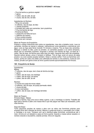 RECEITAS INTERNET - N.Freitas


- 10 gr de banha ou gordura vegetal
- 1 gema
- 1 colher, das de café, de sal
- 1 xícara, das de chá, de leite

Ingredientes do Recheio:
- 750 gr de camarão
- 4 colheres, das de sopa, de óleo
- 1 cebola picadinha
- 2 tomates sem pele nem sementes, bem picadinhos
- 115 gr de farinha de trigo
- Pimenta-do-Reino
- 1 pedacinho de folha de louro
- 1 galhinho de coentro
- 2 ovos cozidos picados
- Azeitonas sem caroços

Modo de Preparo da Empadinha:
Prepare a massa misturando bem todos os ingredientes, mas não a trabalhe muito. Lave os
camarões, tire-lhes as cascas e cabeças, colocando-as numa panelinha e cobrindo-as com
água. Leve ao fogo para ferver durante 15 minutos e reserve. Tire as tripas dos camarões.
Refogue a cebola no óleo, junte os tomates, os camarões picados e os outros temperos.
Deixe que os camarões cozinhem. Engrosse o recheio com farinha de trigo, na base de 1
colher, das de sopa, de farinha para cada copo de caldo, mexendo bem para não empelotar.
Quando estiver grosso, prove o tempero e retifique. Tire do fogo, junte um pouco de salsa
picada e os ovos cozidos picados também. Deixe o recheio esfriar. Forre as forminhas com
massa, ponha em cada uma delas uma colherada de recheio e uma azeitona. Cubra-as com
massa, pincele com gema e leve ao forno quente durante aproximadamente 40 minutos.

189 - Empadinha de Queijo

Ingredientes:
Massa:
- 7 colheres, das de sopa, bem cheia de farinha de trigo
- 1 gema
- 1 colher, das de sopa, de manteiga
- 1 colher, das de sopa, de banha
- 1 colher, das de café, de sal

Recheio:
- 2 xícaras de queijo-de-minas ralado
- 2 colheres, das de sopa, de queijo parmesão ralado
- 1 xícara de leite
- 3 ovos mal batidos
- 1 colher, das de sopa, de manteiga derretida
- sal

Modo de Preparo:
Primeira Etapa - Massa:
Peneire a farinha, faça uma cova e deite a gema, o sal, a manteiga e a banha. Trabalhe até
ligar toda a farinha e obter uma massa fofa e que não pegue nas mãos (se necessário, junte
mais farinha).

Segunda Etapa:
Tome pequenas porções de massa e abra com as mãos nas forminhas próprias para
empada (forre até a beirada da forma). Misture o queijo-de-minas e o parmesão com o leite,
a manteiga e os ovos. Tempere com sal e distribua pelas forminhas, enchendo-as até o
meio. Arrume em um tabuleiro e asse em forno quente. Quando a massa estiver assada e o
recheio crescido e douradinho, estarão prontas. Sirva em seguida.




                                                                                             60
 