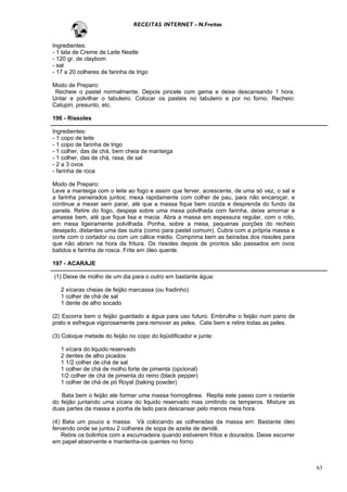 RECEITAS INTERNET - N.Freitas


Ingredientes:
- 1 lata de Creme de Leite Nestle
- 120 gr. de claybom
- sal
- 17 a 20 colheres de farinha de trigo

Modo de Preparo:
 Recheie o pastel normalmente. Depois pincele com gema e deixe descansando 1 hora.
Untar e polvilhar o tabuleiro. Colocar os pasteis no tabuleiro e por no forno. Recheio:
Catupiri, presunto, etc.

196 - Rissoles

Ingredientes:
- 1 copo de leite
- 1 copo de farinha de trigo
- 1 colher, das de chá, bem cheia de manteiga
- 1 colher, das de chá, rasa, de sal
- 2 a 3 ovos
- farinha de roca

Modo de Preparo:
Leve a manteiga com o leite ao fogo e assim que ferver, acrescente, de uma só vez, o sal e
a farinha peneirados juntos; mexa rapidamente com colher de pau, para não encaroçar, e
continue a mexer sem parar, até que a massa fique bem cozida e desprenda do fundo da
panela. Retire do fogo, despeje sobre uma mesa polvilhada com farinha, deixe amornar e
amasse bem, até que fique lisa e macia. Abra a massa em espessura regular, com o rolo,
em mesa ligeiramente polvilhada. Ponha, sobre a mesa, pequenas porções do recheio
desejado, distantes uma das outra (como para pastel comum). Cubra com a própria massa e
corte com o cortador ou com um cálice médio. Comprima bem as beiradas dos rissoles para
que não abram na hora da fritura. Os rissoles depois de prontos são passados em ovos
batidos e farinha de rosca. Frite em óleo quente.

197 - ACARAJE

(1) Deixe de molho de um dia para o outro em bastante água:

   2 xícaras cheias de feijão marcassa (ou fradinho)
   1 colher de chá de sal
   1 dente de alho socado

(2) Escorra bem o feijão guardado a água para uso futuro. Embrulhe o feijão num pano de
prato e esfregue vigorosamente para remover as peles. Cate bem e retire todas as peles.

(3) Coloque metade do feijão no copo do liqüidificador e junte:

   1 xícara do liquido reservado
   2 dentes de alho picados
   1 1/2 colher de chá de sal
   1 colher de chá de molho forte de pimenta (opcional)
   1/2 colher de chá de pimenta do reino (black pepper)
   1 colher de chá de pó Royal (baking powder)

   Bata bem o feijão ate formar uma massa homogênea. Repita este passo com o restante
do feijão juntando uma xícara do liquido reservado mas omitindo os temperos. Misture as
duas partes da massa e ponha de lado para descansar pelo menos meia hora.

(4) Bata um pouco a massa. Vá colocando as colheradas da massa em: Bastante óleo
fervendo onde se juntou 2 colheres de sopa de azeite de dendê.
    Retire os bolinhos com a escumadeira quando estiverem fritos e dourados. Deixe escorrer
em papel absorvente e mantenha-os quentes no forno.



                                                                                              63
 