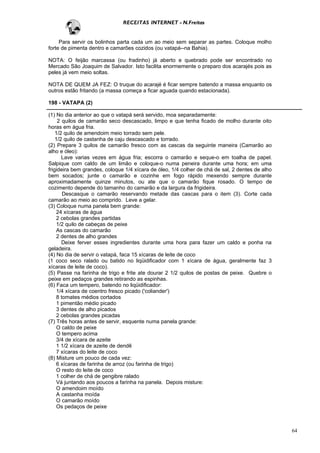 RECEITAS INTERNET - N.Freitas


     Para servir os bolinhos parta cada um ao meio sem separar as partes. Coloque molho
forte de pimenta dentro e camarões cozidos (ou vatapá--na Bahia).

NOTA: O feijão marcassa (ou fradinho) já aberto e quebrado pode ser encontrado no
Mercado São Joaquim de Salvador. Isto facilita enormemente o preparo dos acarajés pois as
peles já vem meio soltas.

NOTA DE QUEM JA FEZ: O truque do acarajé é ficar sempre batendo a massa enquanto os
outros estão fritando (a massa começa a ficar aguada quando estacionada).

198 - VATAPA (2)

(1) No dia anterior ao que o vatapá será servido, moa separadamente:
     2 quilos de camarão seco descascado, limpo e que tenha ficado de molho durante oito
horas em água fria.
    1/2 quilo de amendoim meio torrado sem pele.
    1/2 quilo de castanha de caju descascado e torrado.
(2) Prepare 3 quilos de camarão fresco com as cascas da seguinte maneira (Camarão ao
alho e óleo):
       Lave varias vezes em água fria; escorra o camarão e seque-o em toalha de papel.
Salpique com caldo de um limão e coloque-o numa peneira durante uma hora; em uma
frigideira bem grandes, coloque 1/4 xícara de óleo, 1/4 colher de chá de sal, 2 dentes de alho
bem socados; junte o camarão e cozinhe em fogo rápido mexendo sempre durante
aproximadamente quinze minutos, ou ate que o camarão fique rosado. O tempo de
cozimento depende do tamanho do camarão e da largura da frigideira.
        Descasque o camarão reservando metade das cascas para o item (3). Corte cada
camarão ao meio ao comprido. Leve a gelar.
(3) Coloque numa panela bem grande:
     24 xícaras de água
     2 cebolas grandes partidas
     1/2 quilo de cabeças de peixe
     As cascas do camarão
     2 dentes de alho grandes
       Deixe ferver esses ingredientes durante uma hora para fazer um caldo e ponha na
geladeira.
(4) No dia de servir o vatapá, faca 15 xícaras de leite de coco
(1 coco seco ralado ou batido no liqüidificador com 1 xícara de água, geralmente faz 3
xícaras de leite de coco).
(5) Passe na farinha de trigo e frite ate dourar 2 1/2 quilos de postas de peixe. Quebre o
peixe em pedaços grandes retirando as espinhas.
(6) Faca um tempero, batendo no liqüidificador:
     1/4 xícara de coentro fresco picado ('coliander')
     8 tomates médios cortados
     1 pimentão médio picado
     3 dentes de alho picados
     2 cebolas grandes picadas
(7) Três horas antes de servir, esquente numa panela grande:
     O caldo de peixe
     O tempero acima
     3/4 de xícara de azeite
     1 1/2 xícara de azeite de dendê
     7 xícaras do leite de coco
(8) Misture um pouco de cada vez:
     6 xícaras de farinha de arroz (ou farinha de trigo)
     O resto do leite de coco
     1 colher de chá de gengibre ralado
     Vá juntando aos poucos a farinha na panela. Depois misture:
     O amendoim moído
     A castanha moída
     O camarão moído
     Os pedaços de peixe



                                                                                                 64
 