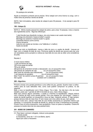 RECEITAS INTERNET - N.Freitas


   Os pedaços de camarão

Ajuste os temperos juntando sal se preciso. Sirva vatapá com arroz branco ou angu, com o
molho forte de pimenta e farofa de dendê.

NOTA: Sem brincadeira, esta receita de vatapá é para 36 pessoas. A de acarajé é para 50
bolinhos.

199 - Vatapa (3)

NOTA 2: Minha receita pessoal de vatapá de pobre, para umas 10 pessoas, inclui a maioria
dos ingredientes acima. Algumas diferenças:

   1 pão francês (que dissolvido na água, vira uma massa a ser usada mais tarde).
   Manteiga de amendoim ("peanut butter") a gosto
   Manteiga de castanha ("cashew butter") a gosto
   Camarões frescos (como acima)
   Outros temperos
   Leite de coco (pode ser de lata--o da Tailândia e' o melhor)
   Azeite de dendê

Mistura-se tudo no liqüidificador, menos o leite de coco e o azeite de dendê. Leva-se ao
fogo, com a metade do leite de coco. Ponha-se azeite de dendê aos poucos para dar uma
cor amarelada (como pumpkin) e coloca-se mais leite de coco ate se obter uma consistência
de pirão.

Receita 3

2 cocos secos médios
1 quilo de farinha de trigo
750 ml de azeite de dendê
750 g de cebola
250 gramas de amendoim torrado e descascado (ou um pouquinho mais)
100 gramas de castanha de caju          (ou um pouquinho mais)
Meio quilo de camarão seco descascado      (ou um pouquinho mais)
1 raiz pequena de gengibre           (ou um pouquinho mais)
Meio "moio" de coentro (umas 20 gramas)     (ou um pouquinho mais)
Sal a gosto                    (cuidado com o colesterol)

200 - Algoritmo

Primeiro arranje uma panela grandona e uma colher de pau, grande. Quanto maior a colher,
melhor para as suas delicadas mão, como você poderá' comprovar na pratica, no dia
seguinte.
Bate o coco no liqüidificador com 2 litros d’água. Tira o leite. Se não tiver a fim de muito
trabalho, pode usar 1 garrafa de 500 ml de leite de coco, mais 2 litros d’água.
Bate tudo (menos alguns camarões, o azeite e a farinha) no liqüidificador. Depois mistura
com a farinha de trigo numa panela grande. Fica uma espécie de "pre-mingau". Coloca o
azeite de dendê (guardar um pouquinho) e leva ao fogo, mexendo sempre. E haja sempre,
porque demora mais de meia hora. E' bom mexer com uma colher de pau, bem grande
Se ficar muito duro, colocar mais leite de coco Então acrescenta os camarões inteiros que
sobraram, e o pouquinho de azeite de dendê cru, dando só umas 2 mexidinhas pra amarelar.
Pronto! Faca um arroz branquinho, meio grudadinho. Faca um peixe ou bacalhau. Chame 60
pessoas (a receita deve dar pra esse pessoal todo).

201 - BOBO DE CAMARÃO

(1) Para fazer o primeiro refogado, misture numa panela:
   1 cebola picada
   4 macaxeiras, cerca de 1 1/2 k (na Bahia, aipim)
   Água que cubra a macaxeira



                                                                                               65
 
