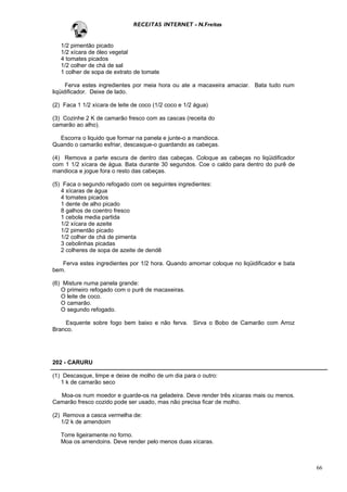 RECEITAS INTERNET - N.Freitas


   1/2 pimentão picado
   1/2 xícara de óleo vegetal
   4 tomates picados
   1/2 colher de chá de sal
   1 colher de sopa de extrato de tomate

      Ferva estes ingredientes por meia hora ou ate a macaxeira amaciar. Bata tudo num
liqüidificador. Deixe de lado.

(2) Faca 1 1/2 xícara de leite de coco (1/2 coco e 1/2 água)

(3) Cozinhe 2 K de camarão fresco com as cascas (receita do
camarão ao alho).

  Escorra o liquido que formar na panela e junte-o a mandioca.
Quando o camarão esfriar, descasque-o guardando as cabeças.

(4) Remova a parte escura de dentro das cabeças. Coloque as cabeças no liqüidificador
com 1 1/2 xícara de água. Bata durante 30 segundos. Coe o caldo para dentro do purê de
mandioca e jogue fora o resto das cabeças.

(5) Faca o segundo refogado com os seguintes ingredientes:
   4 xícaras de água
   4 tomates picados
   1 dente de alho picado
   8 galhos de coentro fresco
   1 cebola media partida
   1/2 xícara de azeite
   1/2 pimentão picado
   1/2 colher de chá de pimenta
   3 cebolinhas picadas
   2 colheres de sopa de azeite de dendê

   Ferva estes ingredientes por 1/2 hora. Quando amornar coloque no liqüidificador e bata
bem.

(6) Misture numa panela grande:
   O primeiro refogado com o purê de macaxeiras.
   O leite de coco.
   O camarão.
   O segundo refogado.

    Esquente sobre fogo bem baixo e não ferva. Sirva o Bobo de Camarão com Arroz
Branco.




202 - CARURU

(1) Descasque, limpe e deixe de molho de um dia para o outro:
   1 k de camarão seco

  Moa-os num moedor e guarde-os na geladeira. Deve render três xícaras mais ou menos.
Camarão fresco cozido pode ser usado, mas não precisa ficar de molho.

(2) Remova a casca vermelha de:
   1/2 k de amendoim

   Torre ligeiramente no forno.
   Moa os amendoins. Deve render pelo menos duas xícaras.



                                                                                            66
 