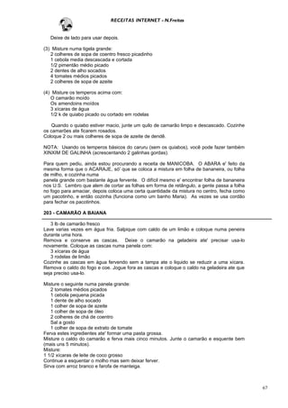 RECEITAS INTERNET - N.Freitas


   Deixe de lado para usar depois.

(3) Misture numa tigela grande:
   2 colheres de sopa de coentro fresco picadinho
   1 cebola media descascada e cortada
   1/2 pimentão médio picado
   2 dentes de alho socados
   4 tomates médios picados
   2 colheres de sopa de azeite

(4) Misture os temperos acima com:
   O camarão moído
   Os amendoins moídos
   3 xícaras de água
   1/2 k de quiabo picado ou cortado em rodelas

    Quando o quiabo estiver macio, junte um quilo de camarão limpo e descascado. Cozinhe
os camarões ate ficarem rosados.
Coloque 2 ou mais colheres de sopa de azeite de dendê.

NOTA: Usando os temperos básicos do caruru (sem os quiabos), você pode fazer também
XINXIM DE GALINHA (acrescentando 2 galinhas gordas).

Para quem pediu, ainda estou procurando a receita de MANICOBA. O ABARA e' feito da
mesma forma que o ACARAJE, só' que se coloca a mistura em folha de bananeira, ou folha
de milho, e cozinha numa
panela grande com bastante água fervente. O difícil mesmo e' encontrar folha de bananeira
nos U.S. Lembro que alem de cortar as folhas em forma de retângulo, a gente passa a folha
no fogo para amaciar, depois coloca uma certa quantidade da mistura no centro, fecha como
um pacotinho, e então cozinha (funciona como um banho Maria). As vezes se usa cordão
para fechar os pacotinhos.

203 - CAMARÃO A BAIANA

   3 lb de camarão fresco
Lave varias vezes em água fria. Salpique com caldo de um limão e coloque numa peneira
durante uma hora.
Remova e conserve as cascas. Deixe o camarão na geladeira ate' precisar usa-lo
novamente. Coloque as cascas numa panela com:
   3 xícaras de água
   3 rodelas de limão
Cozinhe as cascas em água fervendo sem a tampa ate o liquido se reduzir a uma xícara.
Remova o caldo do fogo e coe. Jogue fora as cascas e coloque o caldo na geladeira ate que
seja preciso usa-lo.

Misture o seguinte numa panela grande:
   2 tomates médios picados
   1 cebola pequena picada
   1 dente de alho socado
   1 colher de sopa de azeite
   1 colher de sopa de óleo
   2 colheres de chá de coentro
   Sal a gosto
   1 colher de sopa de extrato de tomate
Ferva estes ingredientes ate' formar uma pasta grossa.
Misture o caldo do camarão e ferva mais cinco minutos. Junte o camarão e esquente bem
(mais uns 5 minutos).
Misture:
1 1/2 xícaras de leite de coco grosso
Continue a esquentar o molho mas sem deixar ferver.
Sirva com arroz branco e farofa de manteiga.



                                                                                            67
 