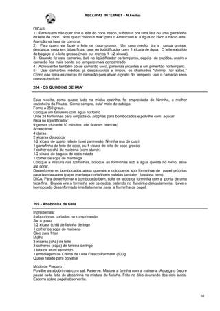 RECEITAS INTERNET - N.Freitas


DICAS:
1) Para quem não quer tirar o leite do coco fresco, substitua por uma lata ou uma garrafinha
de leite de coco. Note que o"coconut milk" para o Americano e' a água do coco e não o leite.
Atenção na hora de comprar.
2) Para quem vai fazer o leite de coco grosso. Um coco médio, tira a casca grossa,
descasca, corta em fatias finas, bate no liqüidificador com 1 xícara de água. O leite extraído
do bagaço e' o leite grosso (mais ou menos 1 1/2 xícara).
3) Quando fiz este camarão, bati no liqüidificador os temperos, depois de cozidos, assim o
camarão fica mais bonito e o tempero mais concentrado.
4) Acrescentei também pó de camarão seco, pimentas picantes e um pimentão no tempero.
5) Usei camarões médios, já descascados e limpos, os chamados "shrimp for salad."
Como não tinha as cascas do camarão para ativar o gosto do tempero, usei o camarão seco
como substituto.

204 - OS QUINDINS DE IAIA'


Esta receita, como quase tudo na minha cozinha, foi emprestada de Nininha, a melhor
cozinheira da Pituba. Como sempre, esta' meio de cabeça:
Forno a 350 graus.
Coloque um tabuleiro com água no forno.
Unte 24 forminhas para empada ou próprias para bombocados e polvilhe com açúcar.
Bata no liqüidificador:
9 gemas (durante 10 minutos, ate' ficarem brancas)
Acrescente:
4 claras
2 xícaras de açúcar
1/2 xícara de queijo ralado (usei parmesão; Nininha usa de cuia)
1 garrafinha de leite de coco, ou 1 xícara de leite de coco grosso
1 colher de chá de maizena (corn starch)
1/2 xícara de bagaço de coco ralado
1 colher de sopa de manteiga
Coloque a mistura nas forminhas, coloque as forminhas sob a água quente no forno, asse
até corar.
Desenforme os bombocados ainda quentes e coloque-os sob forminhas de papel próprias
para bombocados (papel manteiga cortado em rodelas também funciona bem).
DICA: Para desenformar o bombocado bem, solte os lados da forminha com a ponta de uma
faca fina. Depois vire a forminha sob os dedos, batendo no fundinho delicadamente. Leve o
bombocado desenformado imediatamente para a forminha de papel.



205 - Abobrinha de Gala

Ingredientes:
5 abobrinhas cortadas no comprimento
Sal a gosto
1/2 xícara (chá) de farinha de trigo
1 colher de sopa de maisena
Óleo para fritar
Molho
3 xícaras (chá) de leite
3 colheres (sopa) de farinha de trigo
1 lata de atum escorrido
1 embalagem de Creme de Leite Fresco Parmalat (500g
Queijo ralado para polvilhar

Modo de Preparo
Polvilhe as abobrinhas com sal. Reserve. Misture a farinha com a maisena. Aqueça o óleo e
passe cada fatia de abobrinha na mistura de farinha. Frite no óleo dourando dos dois lados.
Escorra sobre papel absorvente.



                                                                                                 68
 