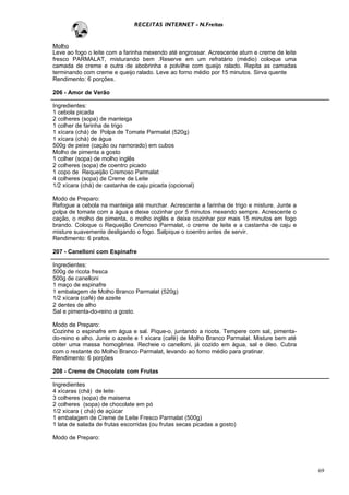 RECEITAS INTERNET - N.Freitas


Molho
Leve ao fogo o leite com a farinha mexendo até engrossar. Acrescente atum e creme de leite
fresco PARMALAT, misturando bem .Reserve em um refratário (médio) coloque uma
camada de creme e outra de abobrinha e polvilhe com queijo ralado. Repita as camadas
terminando com creme e queijo ralado. Leve ao forno médio por 15 minutos. Sirva quente
Rendimento: 6 porções.

206 - Amor de Verão

Ingredientes:
1 cebola picada
2 colheres (sopa) de manteiga
1 colher de farinha de trigo
1 xícara (chá) de Polpa de Tomate Parmalat (520g)
1 xícara (chá) de água
500g de peixe (cação ou namorado) em cubos
Molho de pimenta a gosto
1 colher (sopa) de molho inglês
2 colheres (sopa) de coentro picado
1 copo de Requeijão Cremoso Parmalat
4 colheres (sopa) de Creme de Leite
1/2 xícara (chá) de castanha de caju picada (opcional)

Modo de Preparo:
Refogue a cebola na manteiga até murchar. Acrescente a farinha de trigo e misture. Junte a
polpa de tomate com a água e deixe cozinhar por 5 minutos mexendo sempre. Acrescente o
cação, o molho de pimenta, o molho inglês e deixe cozinhar por mais 15 minutos em fogo
brando. Coloque o Requeijão Cremoso Parmalat, o creme de leite e a castanha de caju e
misture suavemente desligando o fogo. Salpique o coentro antes de servir.
Rendimento: 6 pratos.

207 - Canelloni com Espinafre

Ingredientes:
500g de ricota fresca
500g de canelloni
1 maço de espinafre
1 embalagem de Molho Branco Parmalat (520g)
1/2 xícara (café) de azeite
2 dentes de alho
Sal e pimenta-do-reino a gosto.

Modo de Preparo:
Cozinhe o espinafre em água e sal. Pique-o, juntando a ricota. Tempere com sal, pimenta-
do-reino e alho. Junte o azeite e 1 xícara (café) de Molho Branco Parmalat. Misture bem até
obter uma massa homogênea. Recheie o canelloni, já cozido em água, sal e óleo. Cubra
com o restante do Molho Branco Parmalat, levando ao forno médio para gratinar.
Rendimento: 6 porções

208 - Creme de Chocolate com Frutas

Ingredientes
4 xícaras (chá) de leite
3 colheres (sopa) de maisena
2 colheres (sopa) de chocolate em pó
1/2 xícara ( chá) de açúcar
1 embalagem de Creme de Leite Fresco Parmalat (500g)
1 lata de salada de frutas escorridas (ou frutas secas picadas a gosto)

Modo de Preparo:




                                                                                              69
 