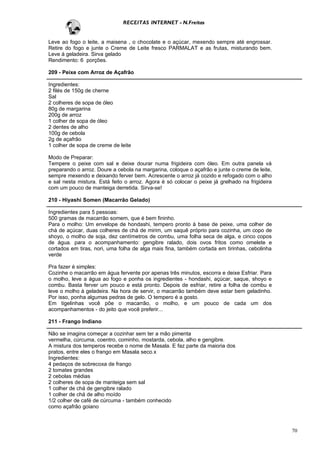 RECEITAS INTERNET - N.Freitas


Leve ao fogo o leite, a maisena , o chocolate e o açúcar, mexendo sempre até engrossar.
Retire do fogo e junte o Creme de Leite fresco PARMALAT e as frutas, misturando bem.
Leve à geladeira. Sirva gelado
Rendimento: 6 porções.

209 - Peixe com Arroz de Açafrão

Ingredientes:
2 filés de 150g de cherne
Sal
2 colheres de sopa de óleo
80g de margarina
200g de arroz
1 colher de sopa de óleo
2 dentes de alho
100g de cebola
2g de açafrão
1 colher de sopa de creme de leite

Modo de Preparar:
Tempere o peixe com sal e deixe dourar numa frigideira com óleo. Em outra panela vá
preparando o arroz. Doure a cebola na margarina, coloque o açafrão e junte o creme de leite,
sempre mexendo e deixando ferver bem. Acrescente o arroz já cozido e refogado com o alho
e sal nesta mistura. Está feito o arroz. Agora é só colocar o peixe já grelhado na frigideira
com um pouco de manteiga derretida. Sirva-se!

210 - Hiyashi Somen (Macarrão Gelado)

Ingredientes para 5 pessoas:
500 gramas de macarrão somem, que é bem fininho.
Para o molho: Um envelope de hondashi, tempero pronto à base de peixe, uma colher de
chá de açúcar, duas colheres de chá de mirim, um saquê próprio para cozinha, um copo de
shoyo, o molho de soja, dez centímetros de combu, uma folha seca de alga, e cinco copos
de água. para o acompanhamento: gengibre ralado, dois ovos fritos como omelete e
cortados em tiras, nori, uma folha de alga mais fina, também cortada em tirinhas, cebolinha
verde

Pra fazer é simples:
Cozinhe o macarrão em água fervente por apenas três minutos, escorra e deixe Esfriar. Para
o molho, leve a água ao fogo e ponha os ingredientes - hondashi, açúcar, saque, shoyo e
combu. Basta ferver um pouco e está pronto. Depois de esfriar, retire a folha de combu e
leve o molho à geladeira. Na hora de servir, o macarrão também deve estar bem geladinho.
Por isso, ponha algumas pedras de gelo. O tempero é a gosto.
Em tigelinhas você põe o macarrão, o molho, e um pouco de cada um dos
acompanhamentos - do jeito que você preferir...

211 - Frango Indiano

Não se imagina começar a cozinhar sem ter a mão pimenta
vermelha, cúrcuma, coentro, cominho, mostarda, cebola, alho e gengibre.
A mistura dos temperos recebe o nome de Masala. E faz parte da maioria dos
pratos, entre eles o frango em Masala seco.x
Ingredientes:
4 pedaços de sobrecoxa de frango
2 tomates grandes
2 cebolas médias
2 colheres de sopa de manteiga sem sal
1 colher de chá de gengibre ralado
1 colher de chá de alho moído
1/2 colher de café de cúrcuma - também conhecido
como açafrão goiano



                                                                                                70
 