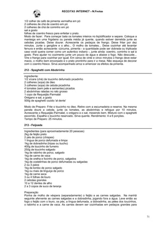 RECEITAS INTERNET - N.Freitas


1/2 colher de café de pimenta vermelha em pó
2 colheres de chá de coentro em pó
2 colheres de chá de cominho em pó
sal a gosto
folhas de coentro fresco para enfeitar o prato.
Modo de fazer: Para começar bata os tomates inteiros no liqüidificador e separe. Coloque a
manteiga em uma frigideira ou panela média já quente, quando estiver derretida junte as
cebolas picadas. Deixe dourar. Acrescente os pedaços de frango. Deixe fritar por dez
minutos. Junte o gengibre e o alho... O molho de tomates... Deixe cozinhar até levantar
fervura e então acrescente: cúrcuma, pimenta - a quantidade pode ser dobrada ou triplicada
caso você queira comer como um autentico indiano -, junte ainda: coentro, cominho e sal à
gosto. Para ajudar no cozimento junte um pouco de água e abaixe o fogo. Não descuide...
Vire o frango para cozinhar por igual. Em cerca de vinte e cinco minutos o frango deve estar
macio, o molho bem encorpado e o prato prontinho para ir a mesa. Não esqueça de decorar
com o coentro fresco. Sirva acompanhado arroz e amenizar os efeitos da pimenta.

212 - Spaghetti com Abobrinha

ingrediente:
1/2 xícara (chá) de toucinho defumado picadinho
2 colheres (sopa) de óleo
3 colheres (sopa) de cebola picadinha
4 tomates (sem pele e sementes) picados
2 abobrinhas raladas no ralo grosso
1 copo de Requeijão Parmalat
Orégano e sal, a gosto
500g de spaghetti cozido 'al dente'

Modo de Preparo: Frite o toucinho no óleo. Retire com a escumadeira e reserve. Na mesma
panela doure a cebola, junte os tomates, as abobrinhas e refogue por 10 minutos.
Acrescente o Requeijão Parmalat, o orégano e o sal, mexendo bem. Misture com o spaghetti
escorrido. Espalhe o toucinho reservado. Sirva quente. Rendimento: 4 a 6 porções.
Tempo de Preparo: 25 minutos.

213 - Feijoada

Ingredientes (para aproximadamente 20 pessoas)
2kg de feijão preto
2 pés de porco (chispes)
1 língua de porco defumada e limpa
1kg de dobradinha (tripas ou bucho)
400g de toucinho de fumeiro
250g de toucinho salgado
1kg de rabinho de porco, salgado
1kg de carne de vaca
1kg de orelha e focinho de porco, salgados
1kg de costelinhas de porco defumadas ou salgadas
2 ou 3 paios
1kg de lombo de porco salgado
1kg ou mais de linguiça de porco
1kg de carne seca
3 ou 4 folhas de louro
2 cebolas grandes
10 a 12 dentes de alho
2 a 3 copos de suco de laranja

Preparação
Ponha de molho de véspera (separadamente) o feijão e as carnes salgadas. Na manhã
seguinte afervente as carnes salgadas e a dobradinha, jogando fora a água. Leve então ao
fogo o feijão com o louro, os pés, a língua defumada, a dobradinha, as peles dos toucinhos,
o rabinho e a carne de vaca. As carnes devem ser cozinhadas em pedaços grandes para



                                                                                               71
 