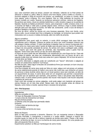 RECEITAS INTERNET - N.Freitas


que, caso cozinhem antes do tempo, possam ser retiradas, voltando só no final (antes de
adicionar a cebola e o alho). Mais ou menos uma hora depois, junte a orelha e o focinho, o
toucinho salgado e 250g do toucinho de fumeiro, as costelinhas, os paios e o lombo. Meia
hora depois, junte a linguiça. Em uma frigideira, frite os 150g restantes do toucinho de
fumeiro cortado em cubos. Quando os torresmos estiverem prontos, retire-os da frigideira.
Na gordura que restou, doure as cebolas batidinhas e o alho socado e jogue-os na panela da
feijoada. Quando os feijões já estiverem macios, para engrossar o caldo, amasse umas 2 ou
3 conchas de feijão e volte para a panela (depois disso, diminua o fogo e preste bastante
atenção para que não pegue no fundo). Se faltar sal, acrescente. Junte o suco de laranja à
panela e desligue o fogo logo depois.
Na hora de servir, ponha as carnes em uma travessa separada. Sirva com farofa, arroz
branco solto, couve cortada bem fina e refogada na manteiga, os torresmos (que podem ser
misturados com a couve) e rodelas de laranja, além de molho de pimenta.

Alguns conselhos:
Principalmente para quem está no exterior, é muito difícil conseguir toda essa lista de
ingredientes para a feijoada. Coloque as partes do porco que você conseguir (mesmo que
não estejam citadas na lista). O mais importante é respeitar mais ou menos a proporção de 1
kg de carne (ou mais) para cada 2 quilos de feijão (que dá para mais ou menos 10 pessoas)
e dispor de uma grande variedade de carnes. As carnes com osso e cartilagem (pés, orelha,
etc.), mesmo que você não goste de comê-las, são importantes para o gosto final da
feijoada. Tente incluir pelo menos um tipo de carne defumada.
A língua de porco pode não ser defumada e ser substituída por uma língua de boi. Caso ela
não esteja já tratada, ela deve ser inicialmente aferventada com um pouco de sal e em
seguida a pele deve ser retirada (tudo isso antes de ir para a feijoada). Só na hora de servir é
que ela deve ser fatiada.
O toucinho defumado e salgado pode ser substituído por "bacon" defumado e salgado já
cortado em pedacinhos ("lardons" na França).
Na falta de paio, utilize algum embutido de consistência firme (por exemplo um bom chouriço
português defumado).
Uma boa imitação de carne seca pode ser feita em casa: salgue com sal grosso um pedaço
de carne relativamente grande (é melhor uma carne não muito boa, que contenha um pouco
de gordura) e deixe durante vários dias em um local quente e seco (por exemplo, ao lado de
um aquecimento da casa). A carne deve estar em um recipiente que permita o escoamento
do líquido que vai aparecer (por exemplo, uma peneira). Caso o sal grosso seja absorvido,
coloque mais. A carne estará pronta quando não houver mais líquido e ela houver adquirido
o aspecto de carne seca.
Caso você não consiga as carnes salgadas, você pode salgar com bastante sal grosso as
carnes frescas um ou dois dias antes. Nesse caso, não as escalde antes de colocar na
feijoada, como indica a receita: apenas limpe o excesso de sal grosso.

214 - Filé Surpresa

Ingredientes
600g de contrafilé (4 filés)
1/2 copo de Requeijão Cremoso Parmalat
1 xícara (chá) de champinhon em fatias
60g de anchova picada
4 colheres (chá) de queijo tipo parmesão ralado
Empanar
1 xícara (chá) de farinha de trigo
3 ovos batidos
2 xícaras (chá) de farinha de rosca

Modo de Preparo
Bata os filés para aumentar o tamanho. Reserve. Em um recipiente misture o Requeijão
Cremoso Parmalat, o champinhon, a anchova e o queijo ralado. Coloque a mistura em
porções iguais no meio do filé e dobre-o batendo as pontas para aderir. Passe o filé nesta
ordem: na farinha de trigo, no ovo e na farinha de rosca para empanar. Em uma panela com
óleo pré-aquecido frite-os e sirva.
Experimente substituir os filés por hambúrguer de carne moída.



                                                                                                   72
 