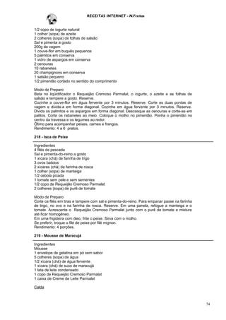 RECEITAS INTERNET - N.Freitas


1/2 copo de iogurte natural
1 colher (sopa) de azeite
2 colheres (sopa) de folhas de salsão
Sal e pimenta a gosto
200g de vagem
1 couve-flor em buquês pequenos
5 palmitos em conserva
1 vidro de aspargos em conserva
2 cenouras
10 rabanetes
20 champignons em conserva
1 salsão pequeno
1/2 pimentão cortado no sentido do comprimento

Modo de Preparo
Bata no liqüidificador o Requeijão Cremoso Parmalat, o iogurte, o azeite e as folhas de
salsão e tempere a gosto. Reserve.
Cozinhe a couve-flor em água fervente por 3 minutos. Reserve. Corte as duas pontas de
vagem e divida-a em forma diagonal. Cozinhe em água fervente por 3 minutos. Reserve.
Divida os palmitos e os aspargos em forma diagonal. Descasque as cenouras e corte-as em
palitos. Corte os rabanetes ao meio. Coloque o molho no pimentão. Ponha o pimentão no
centro da travessa e os legumes ao redor.
Ótimo para acompanhar peixes, carnes e frangos.
Rendimento: 4 a 6 pratos.

218 - Isca de Peixe

Ingredientes
4 filés de pescada
Sal e pimenta-do-reino a gosto
1 xícara (chá) de farinha de trigo
3 ovos batidos
2 xícaras (chá) de farinha de rosca
1 colher (sopa) de manteiga
1/2 cebola picada
1 tomate sem pele e sem sementes
1/2 copo de Requeijão Cremoso Parmalat
2 colheres (sopa) de purê de tomate

Modo de Preparo
Corte os filés em tiras e tempere com sal e pimenta-do-reino. Para empanar passe na farinha
de trigo, no ovo e na farinha de rosca. Reserve. Em uma panela, refogue a manteiga e o
tomate. Acrescente o Requeijão Cremoso Parmalat junto com o purê de tomate e misture
até ficar homogêneo.
Em uma frigideira com óleo, frite o peixe. Sirva com o molho.
Se preferir, troque o filé de peixe por filé mignon.
Rendimento: 4 porções.

219 - Mousse de Maracujá

Ingredientes
Mousse
1 envelope de gelatina em pó sem sabor
5 colheres (sopa) de água
1/2 xícara (chá) de água fervente
1 xícara (chá) de suco de maracujá
1 lata de leite condensado
1 copo de Requeijão Cremoso Parmalat
1 caixa de Creme de Leite Parmalat

Calda



                                                                                              74
 