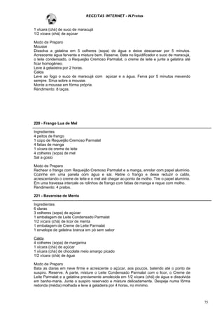 RECEITAS INTERNET - N.Freitas


1 xícara (chá) de suco de maracujá
1/2 xícara (chá) de açúcar

Modo de Preparo
Mousse
Dissolva a gelatina em 5 colheres (sopa) de água e deixe descansar por 5 minutos.
Acrescente água fervente e misture bem. Reserve. Bata no liquidificador o suco de maracujá,
o leite condensado, o Requeijão Cremoso Parmalat, o creme de leite e junte a gelatina até
ficar homogêneo.
Leve à geladeira por 2 horas.
Calda
Leve ao fogo o suco de maracujá com açúcar e a água. Ferva por 5 minutos mexendo
sempre. Sirva sobre a mousse.
Monte a mousse em fôrma própria.
Rendimento: 8 taças.




220 - Frango Lua de Mel

Ingredientes
4 peitos de frango
1 copo de Requeijão Cremoso Parmalat
4 fatias de manga
1 xícara de creme de leite
4 colheres (sopa) de mel
Sal a gosto

Modo de Preparo
Rechear o frango com Requeijão Cremoso Parmalat e a manga, enrolar com papel alumínio.
Cozinhe em uma panela com água e sal. Retire o frango e deixe reduzir o caldo,
acrescentando o creme de leite e o mel até chegar ao ponto de molho. Tire o papel alumínio.
Em uma travessa intercale os rolinhos de frango com fatias de manga e regue com molho.
Rendimento: 4 pratos.

221 - Bavaroise de Menta

Ingredientes
6 claras
3 colheres (sopa) de açúcar
1 embalagem de Leite Condensado Parmalat
1/2 xícara (chá) de licor de menta
1 embalagem de Creme de Leite Parmalat
1 envelope de gelatina branca em pó sem sabor

Calda
4 colheres (sopa) de margarina
1 xícara (chá) de açúcar
1 xícara (chá) de chocolate meio amargo picado
1/2 xícara (chá) de água

Modo de Preparo
Bata as claras em neve firme e acrescente o açúcar, aos poucos, batendo até o ponto de
suspiro. Reserve. À parte, misture o Leite Condensado Parmalat com o licor, o Creme de
Leite Parmalat e a gelatina previamente amolecida em 1/2 xícara (chá) de água e dissolvida
em banho-maria. Junte o suspiro reservado e misture delicadamente. Despeje numa fôrma
redonda (média) molhada e leve à geladeira por 4 horas, no mínimo.



                                                                                              75
 