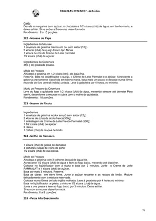 RECEITAS INTERNET - N.Freitas



Calda
Derreta a margarina com açúcar, o chocolate e 1/2 xícara (chá) de água, em banho-maria, e
deixe esfriar. Sirva sobre a Bavaroise desenformada.
Rendimento: 8 a 10 porções.

222 - Mousse do Papa

Ingredientes da Mousse
1 envelope de gelatina branca em pó, sem sabor (12g)
2 xícaras (chá) de queijo fresco tipo Minas
1 xícara de chá de Creme de Leite Parmalat
1/2 xícara (chá) de açúcar

Ingredientes da Cobertura
350 g de goiabada picada.

Modo de Preparo
Amoleça a gelatina em 1/2 xícara (chá) de água fria.
Reserve. Bata no liqüidificador o queijo, o Creme de Leite Parmalat e o açúcar. Acrescente a
gelatina previamente dissolvida em banho-maria, bata mais um pouco e despeje numa fôrma
redonda de furo central (média) untada. Leve à geladeira por 4 horas, no mínimo.

Modo de Preparo da Cobertura
Leve ao fogo a goiabada com 1/2 xícara (chá) de água, mexendo sempre até derreter Para
servir, desenforme a mousse e cubra com o molho de goiabada.
Rendimento: 10 porções.

223 - Nuvem de Ricota


Ingredientes
1 envelope de gelatina incolor em pó sem sabor (12g)
2 xícaras de (chá) de ricota fresca(300g)
1 embalagem de Creme de Leite Fresco Parmalat (500g)
1 1/2 xícara (chá) de açúcar
3 claras
1 colher (chá) de raspas de limão

224 - Molho de Damasco


1 xícara (chá) de geleia de damasco
4 colheres (sopa) de vinho do porto
1/2 xícara (chá) de uva passa.

Modo de Preparo
Amoleça a gelatina com 3 colheres (sopa) de água fria.
Acrescente 1/2 xícara (chá) de água e leve ao fogo baixo, mexendo até dissolver.
Coloque no liqüidificador com a ricota e bata por 2 minutos. Junte o Creme de Leite
PARMALAT e 1 xícara (chá) de açúcar.
Bata por mais 3 minutos. Reserve.
Bata as claras em neve firme. Junte o açúcar restante e as raspas de limão. Misture
delicadamente com a mistura reservada.
Coloque numa fôrma de bolo inglês molhada. Leve à geladeira por 4 horas no mínimo.
Bata no liqüidificador a geleia, o vinho e 1/2 xícara (chá) de água.
Junte a uva passa e leve ao fogo baixo por 3 minutos. Deixe esfriar.
Sirva com a mousse desenformada.
Rendimento: 6 a 8 porções.

225 - Peixe Alla Besciamella



                                                                                               76
 