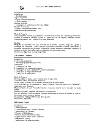 RECEITAS INTERNET - N.Freitas



Ingredientes
4 filés de linguado
30g de alcaparras
150g de camarões pequenos
100g de manteiga
Suco de um limão
1 embalagem de Molho Branco Parmalat (520g)
Rodelas de cenoura
1/2 xícara (chá) de vinho branco seco
Sal e pimenta-do-reino a gosto.

Modo de Preparo
Tempere os filés com sal, suco de limão e pimenta e reserve-os. Em 1 litro de água fervente,
adicione 3 rodelas de cenoura, o vinho e 1 pitada de sal. Em seguida, mergulhe os filés,
mantendo-os assim por 2 minutos. Escorra e reserve-os.

Recheio
Mergulhe os camarões em água fervente por 2 minutos. Escorra, pingue-os e junte a
manteiga, sal, pimenta e 1 xícara (café) do Molho Branco Parmalat. Espalhe sobre os filés e
enrole-os, prendendo com um palito. Coloque os rolinhos sobre uma travessa e cubra com o
restante do Molho Branco Parmalat pré-aquecido com pimenta-do-reino.
Rendimento: 8 porções, como prato principal

226 - Polenta Cremosa

Ingredientes
2 colheres (sopa) de óleo
3 colheres (sopa) de cebola picadinha
Sal a gosto
2 xícaras (chá) de fubá
2 xícaras (chá) de mussarela em cubos
1 embalagem de Creme de Leite Fresco Parmalat (500g)
1 xícara (chá) de Requeijão Parmalat
1 xícara (chá) de queijo ralado

Modo de Preparo
Doure a cebola no óleo e junte 6 xícaras (chá) de água e sal
Acrescente o fubá, mexendo até engrossar.
Abaixe o fogo e cozinhe por 30 minutos, mexendo de vez em quando.
Junte 1 xícara (chá) de mussarela e 1 xícara (chá) de Creme de Leite fresco PARMALAT,
misturando bem. Reserve.
Misture o Creme de Leite Fresco Parmalat e a mussarela restante com o requeijão e o queijo
ralado.
Leve ao fogo baixo, mexendo até derreter e ficar uniforme.
Em um refratário (médio) coloque camadas alternadas de creme de queijos e polenta,
terminando com o creme de queijos.
Leve ao forno médio por 15 minutos. Sirva quente.
Rendimento: 8 porções.

227 - Baked Potato

Ingredientes
4 batatas grandes
1/2 copo de Requeijão Cremoso Parmalat
1 colher (sopa) de manteiga
1/2 xícara (chá) de bacon
1/2 xícara de champinhon em fatias
200g de peito de frango cozido e desfiado
Sal e pimenta a gosto
1 colher (sopa) de salsinha picada



                                                                                               77
 