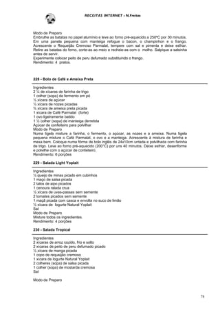 RECEITAS INTERNET - N.Freitas



Modo de Preparo
Embrulhe as batatas no papel alumínio e leve ao forno pré-aquecido a 250ºC por 30 minutos.
Em uma panela pequena com manteiga refogue o bacon, o champinhon e o frango.
Acrescente o Requeijão Cremoso Parmalat, tempere com sal e pimenta e deixe esfriar.
Retire as batatas do forno, corte-as ao meio e recheie-as com o molho. Salpique a salsinha
antes de servir.
Experimente colocar peito de peru defumado substituindo o frango.
Rendimento: 4 pratos.



228 - Bolo de Café e Ameixa Preta

Ingredientes
2 ¼ de xícaras de farinha de trigo
1 colher (sopa) de fermento em pó
½ xícara de açúcar
½ xícara de nozes picadas
¾ xícara de ameixa preta picada
1 xícara de Café Parmalat (forte)
1 ovo ligeiramente batido
1 ½ colher (sopa) de manteiga derretida
Açúcar de confeiteiro para polvilhar
Modo de Preparo
Numa tigela misture a farinha, o fermento, o açúcar, as nozes e a ameixa. Numa tigela
pequena misture o Café Parmalat, o ovo e a manteiga. Acrescente à mistura de farinha e
mexa bem. Coloque numa fôrma de bolo inglês de 24x10cm untada e polvilhada com farinha
de trigo. Leve ao forno pré-aquecido (200°C) por uns 40 minutos. Deixe esfriar, desenforme
e polvilhe com o açúcar de confeiteiro.
Rendimento: 6 porções

229 - Salada Light Yoplait

Ingredientes
½ queijo de minas picado em cubinhos
1 maço de salsa picada
2 talos de aipo picados
1 cenoura ralada crua
½ xícara de uvas-passas sem semente
2 tomates picados sem semente
1 maçã picada com casca e envolta no suco de limão
½ xícara de Iogurte Natural Yoplait
Sal
Modo de Preparo
Misture todos os ingredientes.
Rendimento: 4 porções

230 - Salada Tropical

Ingredientes
2 xícaras de arroz cozido, frio e solto
2 xícaras de peito de peru defumado picado
½ xícara de manga picada
1 copo de requeijão cremoso
1 xícara de Iogurte Natural Yoplait
2 colheres (sopa) de salsa picada
1 colher (sopa) de mostarda cremosa
Sal

Modo de Preparo



                                                                                             78
 