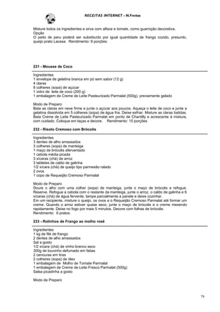 RECEITAS INTERNET - N.Freitas


Misture todos os ingredientes e sirva com alface e tomate, como guarnição decorativa.
Opção
O peito de peru poderá ser substituído por igual quantidade de frango cozido, presunto,
queijo prato Lacesa. Rendimento: 6 porções




231 - Mousse de Coco

Ingredientes
1 envelope de gelatina branca em pó sem sabor (12 g)
4 claras
8 colheres (sopa) de açúcar
1 vidro de leite de coco (200 g)
1 embalagem de Creme de Leite Pasteurizado Parmalat (500g), previamente gelado

Modo de Preparo
Bata as claras em neve firme e junte o açúcar aos poucos. Aqueça o leite de coco e junte a
gelatina dissolvida em 5 colheres (sopa) de água fria. Deixe esfriar. Misture as claras batidas.
Bata Creme de Leite Pasteurizado Parmalat em ponto de Chantilly e acrescente à mistura,
com cuidado. Coloque em taças e decore. Rendimento: 15 porções

232 - Risoto Cremoso com Brócolis

Ingredientes
3 dentes de alho amassados
3 colheres (sopa) de manteiga
1 maço de brócolis aferventado
1 cebola média picada
3 xícaras (chá) de arroz
3 tabletes de caldo de galinha
1/2 xícara (chá) de queijo tipo parmesão ralado
2 ovos
1 copo de Requeijão Cremoso Parmalat

Modo de Preparo
Doure o alho com uma colher (sopa) de manteiga, junte o maço de brócolis e refogue.
Reserve. Refogue a cebola com o restante da manteiga, junte o arroz, o caldo de galinha e 6
xícaras (chá) de água fervente, tampe parcialmente a panela e deixe cozinhar.
Em um recipiente, misture o queijo, os ovos e o Requeijão Cremoso Parmalat até formar um
creme. Quando o arroz estiver quase seco, junte o maço de brócolis e o creme mexendo
rapidamente. Deixe no fogo por mais 5 minutos. Decore com folhas de brócolis.
Rendimento: 6 pratos.

233 - Rolinhos de Frango ao molho rosê

Ingredientes
1 kg de filé de frango
2 dentes de alho amassados
Sal a gosto
1/2 xícara (chá) de vinho branco seco
300g de toucinho defumado em fatias
2 cenouras em tiras
2 colheres (sopa) de óleo
1 embalagem de Molho de Tomate Parmalat
1 embalagem de Creme de Leite Fresco Parmalat (500g)
Salsa picadinha a gosto

Modo de Preparo



                                                                                                   79
 