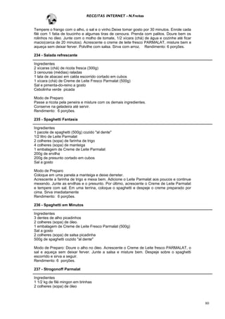 RECEITAS INTERNET - N.Freitas


Tempere o frango com o alho, o sal e o vinho.Deixe tomar gosto por 30 minutos. Enrole cada
filé com 1 fatia de toucinho e algumas tiras de cenoura. Prenda com palitos. Doure bem os
rolinhos no óleo. Junte com o molho de tomate, 1/2 xícara (chá) de água e cozinhe até ficar
macio(cerca de 20 minutos). Acrescente o creme de leite fresco PARMALAT, misture bem e
aqueça sem deixar ferver. Polvilhe com salsa. Sirva com arroz. Rendimento: 6 porções.

234 - Salada refrescante

Ingredientes
2 xícaras (chá) de ricota fresca (300g)
3 cenouras (médias) raladas
1 lata de abacaxi em calda escorrido cortado em cubos
1 xícara (chá) de Creme de Leite Fresco Parmalat (500g)
Sal e pimenta-do-reino a gosto
Cebolinha verde picada

Modo de Preparo
Passe a ricota pela peneira e misture com os demais ingredientes.
Conserve na geladeira até servir.
Rendimento: 6 porções.

235 - Spaghetti Fantasia

Ingredientes
1 pacote de spaghetti (500g) cozido "al dente"
1/2 litro de Leite Parmalat
2 colheres (sopa) de farinha de trigo
4 colheres (sopa) de manteiga
1 embalagem de Creme de Leite Parmalat
200g de ervilha
200g de presunto cortado em cubos
Sal a gosto

Modo de Preparo
Coloque em uma panela a manteiga e deixe derreter.
Acrescente a farinha de trigo e mexa bem. Adicione o Leite Parmalat aos poucos e continue
mexendo. Junte as ervilhas e o presunto. Por último, acrescente o Creme de Leite Parmalat
e tempere com sal. Em uma terrina, coloque o spaghetti e despeje o creme preparado por
cima. Sirva imediatamente
Rendimento: 6 porções.

236 - Spaghetti em Minutos

Ingredientes
3 dentes de alho picadinhos
2 colheres (sopa) de óleo.
1 embalagem de Creme de Leite Fresco Parmalat (500g)
Sal a gosto
2 colheres (sopa) de salsa picadinha
500g de spaghetti cozido "al dente"

Modo de Preparo: Doure o alho no óleo. Acrescente o Creme de Leite fresco PARMALAT, o
sal e aqueça sem deixar ferver. Junte a salsa e misture bem. Despeje sobre o spaghetti
escorrido e sirva a seguir.
Rendimento: 6 porções.

237 - Strogonoff Parmalat

Ingredientes
1 1/2 kg de filé mingon em tirinhas
2 colheres (sopa) de óleo



                                                                                              80
 