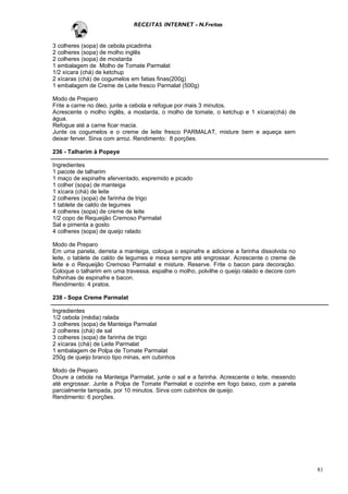 RECEITAS INTERNET - N.Freitas


3 colheres (sopa) de cebola picadinha
2 colheres (sopa) de molho inglês
2 colheres (sopa) de mostarda
1 embalagem de Molho de Tomate Parmalat
1/2 xícara (chá) de ketchup
2 xícaras (chá) de cogumelos em fatias finas(200g)
1 embalagem de Creme de Leite fresco Parmalat (500g)

Modo de Preparo
Frite a carne no óleo, junte a cebola e refogue por mais 3 minutos.
Acrescente o molho inglês, a mostarda, o molho de tomate, o ketchup e 1 xícara(chá) de
água.
Refogue até a carne ficar macia.
Junte os cogumelos e o creme de leite fresco PARMALAT, misture bem e aqueça sem
deixar ferver. Sirva com arroz. Rendimento: 8 porções.

236 - Talharim à Popeye

Ingredientes
1 pacote de talharim
1 maço de espinafre aferventado, espremido e picado
1 colher (sopa) de manteiga
1 xícara (chá) de leite
2 colheres (sopa) de farinha de trigo
1 tablete de caldo de legumes
4 colheres (sopa) de creme de leite
1/2 copo de Requeijão Cremoso Parmalat
Sal e pimenta a gosto
4 colheres (sopa) de queijo ralado

Modo de Preparo
Em uma panela, derreta a manteiga, coloque o espinafre e adicione a farinha dissolvida no
leite, o tablete de caldo de legumes e mexa sempre até engrossar. Acrescente o creme de
leite e o Requeijão Cremoso Parmalat e misture. Reserve. Frite o bacon para decoração.
Coloque o talharim em uma travessa, espalhe o molho, polvilhe o queijo ralado e decore com
folhinhas de espinafre e bacon.
Rendimento: 4 pratos.

238 - Sopa Creme Parmalat

Ingredientes
1/2 cebola (média) ralada
3 colheres (sopa) de Manteiga Parmalat
2 colheres (chá) de sal
3 colheres (sopa) de farinha de trigo
2 xícaras (chá) de Leite Parmalat
1 embalagem de Polpa de Tomate Parmalat
250g de queijo branco tipo minas, em cubinhos

Modo de Preparo
Doure a cebola na Manteiga Parmalat, junte o sal e a farinha. Acrescente o leite, mexendo
até engrossar. Junte a Polpa de Tomate Parmalat e cozinhe em fogo baixo, com a panela
parcialmente tampada, por 10 minutos. Sirva com cubinhos de queijo.
Rendimento: 6 porções.




                                                                                             81
 