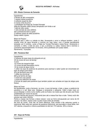 RECEITAS INTERNET - N.Freitas


239 - Risoto Cremoso de Camarão

Ingredientes
2 dentes de alho amassados
1 cebola (média) picadinha
3 colheres (sopa) de óleo
2 xícaras (chá) de arroz
1 embalagem de Polpa de Tomate Parmalat
500g de camarão médio (limpo) temperado com limão e sal
1 lata de milho verde
1 vidro de leite de côco (200ml)
Sal e pimenta-do-reino a gosto
2 colheres (sopa) de salsa picadinha
Queijo ralado a gosto

Modo de Preparo
Refogue bem o alho e a cebola no óleo. Acrescente o arroz e refogue também. Junte 3
xícaras (chá) de água fervente e cozinhe em fogo baixo, com a panela parcialmente
tampada, por 5 minutos. Junte a Polpa de Tomate Parmalat e deixe ferver. Acrescente o
camarão, o milho, o leite de coco, o sal, a pimenta e a salsa; misture bem e termine o
cozimento (aproximadamente 15 minutos). Sirva polvilhado com queijo ralado.
Rendimento: 8 porções.

240 - Panetone Diet

Ingredientes
2 colheres de sopa rasas de adoçante em pó
3/4 de xícara de suco de laranja
3 ovos
1/2 xícara de margarina light
1/2 xícara de leite desnatado morno
1/4 de xícara de água morna
1 colher de sopa de essência de panetone para acentuar o sabor (pode ser encontrada em
lojas de artigos para festa)
30 g de fermento para pão
1 colher de chá de sal
800 g de farinha de trigo
1 xícara de uvas passas
1 xícara de cafezinho de nozes
2 formas de papel para panetone (que também podem ser achadas em lojas de artigos para
festas)

Modo de Fazer
No liquidificador, junte o fermento, os ovos, o suco de laranja, o leite, a água, a essência de
panetone e o sal. Bata tudo. Desligue e acrescente o adoçante. Volte a bater mais um
pouco.Despeje o creme numa vasilha, junte as frutas e as nozes que não dá para usar frutas
cristalizadas por causa do açucar.
Ponha a farinha aos poucos, misturando bem até a massa ficar lisa e mole. Talvez você não
precise usar toda a farinha.
Ponha a massa nas formas e deixe crescer. Leve ao forno pré-aquecido por cerca de 40
minutos. Ao retirar, espere vinte e quatro horas antes de embalar.
Na hora de comer, você não vai sentir diferença. Esta receita é tão saborosa quanto a
tradicional. Mas cada cem gramas de panetone tradicional, que equivalem a duas fatias, tem
237 calorias, enquanto a mesma quantidade do diet tem 174 calorias. 30% a menos.




241 - Sopa de Pinhão

Ingredientes



                                                                                                  82
 