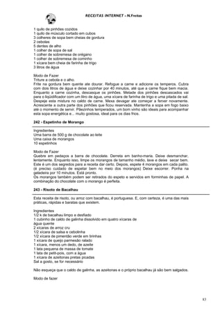 RECEITAS INTERNET - N.Freitas


1 quilo de pinhões cozidos
1 quilo de músculo cortado em cubos
3 colheres de sopa bem cheias de gordura
2 cebolas
5 dentes de alho
1 colher de sopa de sal
1 colher de sobremesa de orégano
1 colher de sobremesa de cominho
1 xícara bem cheia de farinha de trigo
3 litros de água

Modo de Fazer
Triture a cebola e o alho.
Frite na gordura bem quente ate dourar. Refogue a carne e adicione os temperos. Cubra
com dois litros de água e deixe cozinhar por 40 minutos, até que a carne fique bem macia.
Enquanto a carne cozinha, descasque os pinhões. Metade dos pinhões descascados vai
para o liqüidificador com um litro de água, uma xícara de farinha de trigo e uma pitada de sal.
Despeje esta mistura no caldo de carne. Mexa devagar ate começar a ferver novamente.
Acrescente a outra parte dos pinhões que ficou reservada. Mantenha a sopa em fogo baixo
até o momento de servir. Pãezinhos temperados, um bom vinho são ideais para acompanhar
esta sopa energética e... muito gostosa, ideal para os dias frios.

242 - Espetinho de Morango

Ingredientes
Uma barra de 500 g de chocolate ao leite
Uma caixa de morangos
10 espetinhos

Modo de Fazer
Quebre em pedaços a barra de chocolate. Derreta em banho-maria. Deixe desmanchar,
lentamente. Enquanto isso, limpe os morangos de tamanho médio, lave e deixe secar bem.
Este é um dos segredos para a receita dar certo. Depois, espete 4 morangos em cada palito.
(é preciso cuidado de espetar bem no meio dos morangos) Deixe escorrer. Ponha na
geladeira por 10 minutos. Está pronto.
Os morangos também podem ser retirados do espeto e servidos em forminhas de papel. A
combinação do chocolate com o morango é perfeita.

243 - Risoto de Bacalhau

Esta receita de risoto, ou arroz com bacalhau, é portuguesa. E, com certeza, é uma das mais
práticas, rápidas e baratas que existem.

Ingredientes
1/2 k de bacalhau limpo e desfiado
1 cubinho de caldo de galinha dissolvido em quatro xícaras de
água quente
2 xícaras de arroz cru
1/2 xícara de salsa e cebolinha
1/2 xícara de pimentão verde em tirinhas
1 xícara de queijo parmesão ralado
1 xícara, menos um dedo, de azeite
1 lata pequena de massa de tomate
1 lata de petit-pois, com a água
1 xícara de azeitonas pretas picadas
Sal a gosto, se for necessário

Não esqueça que o caldo de galinha, as azeitonas e o próprio bacalhau já são bem salgados.

Modo de fazer




                                                                                                  83
 
