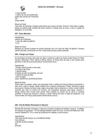 RECEITAS INTERNET - N.Freitas


1 copo de leite
1 colher de chá de bicarbonato
polpa das cascas de 4 bananas
sal
queijo ralado

Modo de Fazer
Lave bem as bananas. Coloque para ferver por quinze minutos. Escorra. Para fazer a polpa,
passe as cascas pelo moedor de carne misture a massa com os ovos, o sal e o queijo na
batedeira. Aí é só fritar.

247 - Ovos Mexidos

Ingredientes
cascas de 4 bananas
1 cubo de caldo de galinha
1 ovo

Modo de Fazer
Refogue as cascas picadas de quatro bananas com um cubo de caldo de galinha. Quando
estiver dourado, acrescente um ovo. Cada prato dá para quatro pessoas.

248 - Frango com Pequi

As sementes do Pequi são ricas em óleo e vitamina a além de Goiás existe Pequi em Mato
Grosso, Maranhão, Piauí, Bahia e Minas Gerais. O Pequi leva de seis a oito meses para
germinar e até oito anos prá produzir os primeiros frutos.

Ingredientes
1 frango caipira picado e sem pele
12 caroços de Pequi
1 cebola média
4 dentes de alho amassados com sal
1 colher de sopa de óleo
1 litro de água
salsa, cebolinha e pimenta-de-cheiro

Modo de fazer
Ponha óleo na panela, assim que esquentar bote a cebola prá dourar Depois acrescente o
alho com o sal e o frango. Deixe refogar bem e depois acrescente o Pequi. Adicione a água
aos poucos. Depois de botar toda a água na panela, bote a pimenta e o cheiro verde e deixe
cozinhar por mais ou menos 30 minutos. Se necessário adicione mais água. Quando o
frango estiver bem cozido está pronto. Mas cuidado ao comer Só se come a camada
amarela e macia que envolve o caroço, a parte interna da fruta é cheia de espinhos e se
você morder com força pode acabar machucando a boca.




249 - File De Búfalo Recheado C/ Abacaxi

Receita filé de búfalo recheado c/ abacaxi a Criação brasileira de búfalos é igual a 3 milhões
de cabeças Uruguaiana = 14 mil cabeças Búfalos vivem 20 anos. A carne de búfalo tem 40%
menos colesterol e 11% a mais de proteínas em relação a carne bovina.

Ingredientes
meio quilo de filé mignon ou contrafilé de búfalo
meio abacaxi
2 dentes de alho picados
sal
pimenta



                                                                                                 85
 