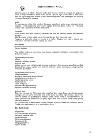 RECEITAS INTERNET - N.Freitas


Comece picando a cebola . Amasse o alho com as mãos. Corte a beringela em pequenos
cubos. Coloque metade do azeite numa panela. Leve ao fogo e acrescente o alho. Deixe
fritar por alguns segundos e retire o alho. Na mesma panela, frite a beringela por cerca de
cinco minutos até ficar dourada.

Molho
Em outra panela vai ser feito o molho. Coloque o restante do azeite, o que sobrou do alho e
a cebola. Frite rapidamente e acrescente a polpa de tomate. Deixe no fogo por 10 minutos.
Misture o sal e a pimenta. O molho está pronto.

Macarrão
Numa terceira pena você prepara o macarrão, que deve ser colocado quando a água estiver
fervendo.
São 12 minutos no fogo e está pronto. O macarrão não deve ficar muito mole.
Reaqueça a beringela, misture a massa e o molho. Coloque num prato e decore com
pedaços de pimentão vermelho, a salsa, e a ricota.

255 - Tortei

Receita de tortéi

Para facilitar você pode usar massa para lasanha ou pastel, mas italiana nenhuma abre mão
de fazer em casa.

Ingredientes para a massa
3 ovos
3 xícaras de farinha de trigo
Modo de fazer
Misture bem os ovos e a farinha até a massa endurecer e ficar com uma superfície bem lisa.
Depois abra a massa, espiche bem, corte em pedaços e passe na máquina. A seguir corte a
massa em quadrados.

Ingredientes para o recheio
1 moranga média
3 colheres de sopa de farinha de trigo
1 pitada de pimenta-do-reino
1 colher de canela em pó
1 colher de sal
xícara de açúcar
2 xícaras de queijo parmesão
3 xícaras de farinha de rosca

Modo de fazer
Cozinhe a moranga por 20 minutos até a polpa ficar bem macia. Separe a polpa da casca e
esmague com um garfo formando uma pasta. Junte os outros ingredientes e sove bem.
Ponha o recheio nos quadrados de massa e feche o tortéi, como se estivesse fazendo um
pastel. pressione as bordas com um garfo. Agora leve para cozinhar numa panela grande
com água fervendo.
Em cinco minutos os tortéis estão prontos. Retire e ponha um molho de tomate ou branco.
Polvilhe com queijo ralado e sirva com um bom vinho.

256 - Caldo Verde

 Ingredientes
1 1/2 litro de caldo de galinha
150 ml de azeite de oliva
1 quilo de batata
250 gramas de couve
1 cebola grande
1 lingüiça calabresa
1 dente de alho



                                                                                              88
 