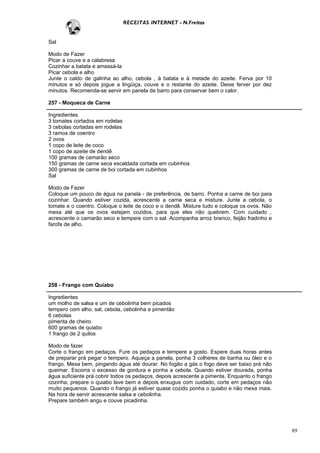 RECEITAS INTERNET - N.Freitas


Sal

Modo de Fazer
Picar a couve e a calabresa
Cozinhar a batata e amassá-la
Picar cebola e alho
Junte o caldo de galinha ao alho, cebola , à batata e à metade do azeite. Ferva por 10
minutos e só depois jogue a lingüiça, couve e o restante do azeite. Deixe ferver por dez
minutos. Recomenda-se servir em panela de barro para conservar bem o calor.

257 - Moqueca de Carne

Ingredientes
3 tomates cortados em rodelas
3 cebolas cortadas em rodelas
3 ramos de coentro
2 ovos
1 copo de leite de coco
1 copo de azeite de dendê
100 gramas de camarão seco
150 gramas de carne seca escaldada cortada em cubinhos
300 gramas de carne de boi cortada em cubinhos
Sal

Modo de Fazer
Coloque um pouco de água na panela - de preferência, de barro. Ponha a carne de boi para
cozinhar. Quando estiver cozida, acrescente a carne seca e misture. Junte a cebola, o
tomate e o coentro. Coloque o leite de coco e o dendê. Misture tudo e coloque os ovos. Não
mexa até que os ovos estejam cozidos, para que eles não quebrem. Com cuidado ,
acrescente o camarão seco e tempere com o sal. Acompanha arroz branco, feijão fradinho e
farofa de alho.




258 - Frango com Quiabo

Ingredientes
um molho de salsa e um de cebolinha bem picados
tempero com alho, sal, cebola, cebolinha e pimentão
6 cebolas
pimenta de cheiro
600 gramas de quiabo
1 frango de 2 quilos

Modo de fazer
Corte o frango em pedaços. Fure os pedaços e tempere a gosto. Espere duas horas antes
de preparar prá pegar o tempero. Aqueça a panela, ponha 3 colheres de banha ou óleo e o
frango. Mexa bem, pingando água até dourar. No fogão a gás o fogo deve ser baixo prá não
queimar. Escorra o excesso de gordura e ponha a cebola. Quando estiver dourada, ponha
água suficiente prá cobrir todos os pedaços, depois acrescente a pimenta. Enquanto o frango
cozinha, prepare o quiabo lave bem e depois enxugue com cuidado, corte em pedaços não
muito pequenos. Quando o frango já estiver quase cozido ponha o quiabo e não mexa mais.
Na hora de servir acrescente salsa e cebolinha.
Prepare também angu e couve picadinha.




                                                                                              89
 