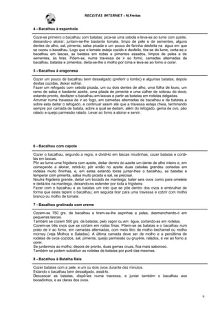 RECEITAS INTERNET - N.Freitas


4 - Bacalhau à espanhola

Coze-se primeiro o bacalhau com batatas; pica-se uma cebola e leva-se ao lume com azeite,
deixando-o aloirar; juntam-se-lhe bastante tomate, limpo de pele e de sementes, alguns
dentes de alho, sal, pimenta, salsa picada e um pouco de farinha desfeita na água em que
se cozeu o bacalhau. Logo que o tomate esteja cozido e desfeito, tira-se do lume, corta-se o
bacalhau em lascas, as batatas em rodas e pimentos assados, limpos de peles e de
sementes, às tiras. Põem-se, numa travessa de ir ao forno, camadas alternadas de
bacalhau, batatas e pimentos, deita-se-lhe o molho por cima e leva-se ao forno a corar.

5 - Bacalhau à aragonesa

Cozer um pouco de bacalhau bem dessalgado (preferir o lombo) e algumas batatas; depois
destas cozidas, deixar esfriar.
Fazer um refogado com cebola picada, um ou dois dentes de alho, uma folha de louro, um
ramo de salsa e bastante azeite, uma pitada de pimenta e uma colher de colorau do doce;
estando pronto, desfazer o bacalhau em lascas e partir as batatas em rodelas delgadas.
Arrumar numa travessa de ir ao fogo, em camadas alternadas de bacalhau e de batatas e
sobre esta deitar o refogado, e continuar assim até que a travessa esteja cheia, terminando
sempre por camada de batata, sobre a qual se deitam, além do refogado, gema de ovo, pão
ralado e queijo parmesão ralado. Levar ao forno a aloirar e servir.




6 - Bacalhau com capote

Cozer o bacalhau, segundo a regra, e dividi-lo em lascas miudinhas; cozer batatas e cortá-
las em lascas.
Pôr ao lume uma frigideira com azeite, deitar dentro do azeite um dente de alho inteiro e, em
começando a aloirar, retirá-lo; pôr então no azeite duas cebolas grandes cortadas em
rodelas muito fininhas, e, em estas estando loiras juntar-lhes o bacalhau, as batatas e
temperar com pimenta, salsa muito picada e sal, se precisar.
Noutra frigideira grande, deitar um bocado de manteiga; bater seis ovos como para omelete
e deitá-los na manteiga, deixando-os estender por toda a frigideira.
Fazer com o bacalhau e as batatas um rolo que se põe dentro dos ovos e embrulhar de
forma que estes tapem o bacalhau; em seguida tirar para uma travessa e cobrir com molho
branco ou molho de tomate.

7 - Bacalhau gratinado com creme

Cozem-se 750 grs. de bacalhau e tiram-se-lhe espinhas e peles, desmanchando-o em
pequenas lascas.
Também se cozem 500 grs. de batatas, pelo vapor ou em água, cortando-as em rodelas.
Cozem-se três ovos que se cortam em rodas finas. Põem-se as batatas e o bacalhau num
prato de ir ao forno, em camadas alternadas, com meio litro de molho bechamel ou molho
mornay (veja Molhos e Saladas). A última camada deve ser de molho e a penúltima de
rodelas de ovos cozidos, sal, pimenta, queijo parmesão ou gruyère, ralados, e vai ao forno a
corar.
Se juntarmos ao molho, depois de pronto, duas gemas cruas, fica mais saboroso.
Também se podem substituir as rodelas de batatas por purê das mesmas.

8 - Bacalhau à Batalha Reis

Cozer batatas com a pele, e um ou dois ovos durante dez minutos.
Estando o bacalhau bem dessalgado, assá-lo.
Descascar as batatas, dispô-las numa travessa, e juntar também o bacalhau aos
bocadinhos, e as claras dos ovos.



                                                                                                9
 