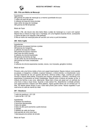RECEITAS INTERNET - N.Freitas


259 - Filé com Molho de Maracujá

Ingredientes
200 gramas de polpa de maracujá ou a mesma quantidade de suco
1 colher de sopa de açúcar
5 colheres de sopa de creme de leite
meia colher de sopa de manteiga
300 gramas de filé temperado

Modo de Fazer

Grelhe o filé, ate dourar dos dois lados Bata a polpa de maracujá ou o suco com açúcar
Depois leve a mistura ao fogo com a manteiga, em uma frigideira Quando ferver, acrescente
o creme de leite e em seguida o filé grelhado.
O filé ao molho de maracujá pode ser servido com arroz e purê de batatas.

260 - Bolo Inglês

Ingredientes
800 gramas de passas brancas e pretas
300 gramas de margarina
2 colheres de sopa de melado
200 gramas de açúcar mascavo
meio copo de cherry brandy
2 colheres de chá de bicarbonato
550 gramas de farinha de trigo
1/4 de colher de chá de fermento em pó
250 gramas de frutas cristalizadas
4 ovos
2 colheres de chá de especiarias (canela, cravos, noz moscada, gengibre moídos)

Modo de fazer

Primeiro unte uma forma média e forre com papel impermeável. Depois misture numa panela
as passas, a margarina, o melado, o açúcar mascavo, o cherry brandy e o bicarbonato. Leve
ao fogo mexendo de vez em quando até ferver. Diminua então o fogo, cozinhe por quinze
minutos e depois deixe esfriar. Enquanto isso misture, peneirando, a farinha, o fermento e as
especiarias e acrescente as frutas cristalizadas. Depois junte a mistura da panela, já fria, à
mistura de farinha e aos ovos, alternando. Mexa bem e leve prá assar por um período de
uma hora e meia a duas horas. Quando o bolo estiver frio, desenforme e embale primeiro
com papel alumínio e depois com filme plástico. Agora guarde dentro de um armário por 15
dias. Só depois desse tempo é que o bolo está pronto para comer. Nossa sugestão é que
você sirva no café da manhã do natal.

261 - Ossobuco

1 quilo de ossobuco = r$ 1,50
1 quilo de filé = r$ 7,50

Ingredientes
4 pedaços de ossobuco
3 cenouras descascadas
3 talos de salsão
3 talos de alho poró (somente a parte branca)
2 cebolas
2 tabletes de caldo de frango
meia garrafa de vinho tinto seco
1 lata pequena de extrato de tomate

Modo de Fazer




                                                                                                 90
 