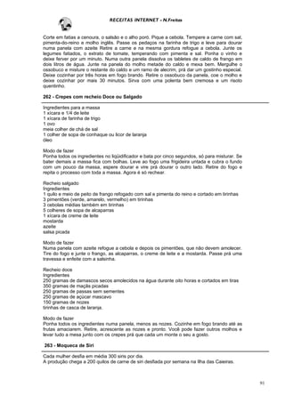RECEITAS INTERNET - N.Freitas


Corte em fatias a cenoura, o salsão e o alho poró. Pique a cebola. Tempere a carne com sal,
pimenta-do-reino e molho inglês. Passe os pedaços na farinha de trigo e leve para dourar
numa panela com azeite Retire a carne e na mesma gordura refogue a cebola. Junte os
legumes fatiados, o extrato de tomate, temperando com pimenta e sal. Ponha o vinho e
deixe ferver por um minuto. Numa outra panela dissolva os tabletes de caldo de frango em
dois litros de água. Junte na panela do molho metade do caldo e mexa bem. Mergulhe o
ossobuco e misture o restante do caldo e um ramo de alecrim, prá dar um gostinho especial.
Deixe cozinhar por três horas em fogo brando. Retire o ossobuco da panela, coe o molho e
deixe cozinhar por mais 30 minutos. Sirva com uma polenta bem cremosa e um risoto
quentinho.

262 - Crepes com recheio Doce ou Salgado

Ingredientes para a massa
1 xícara e 1/4 de leite
1 xícara de farinha de trigo
1 ovo
meia colher de chá de sal
1 colher de sopa de conhaque ou licor de laranja
óleo

Modo de fazer
Ponha todos os ingredientes no liqüidificador e bata por cinco segundos, só para misturar. Se
bater demais a massa fica com bolhas. Leve ao fogo uma frigideira untada e cubra o fundo
com um pouco da massa, espere dourar e vire prá dourar o outro lado. Retire do fogo e
repita o processo com toda a massa. Agora é só rechear.

Recheio salgado
Ingredientes
1 quilo e meio de peito de frango refogado com sal e pimenta do reino e cortado em tirinhas
3 pimentões (verde, amarelo, vermelho) em tirinhas
3 cebolas médias também em tirinhas
5 colheres de sopa de alcaparras
1 xícara de creme de leite
mostarda
azeite
salsa picada

Modo de fazer
Numa panela com azeite refogue a cebola e depois os pimentões, que não devem amolecer.
Tire do fogo e junte o frango, as alcaparras, o creme de leite e a mostarda. Passe prá uma
travessa e enfeite com a salsinha.

Recheio doce
Ingredientes
250 gramas de damascos secos amolecidos na água durante oito horas e cortados em tiras
350 gramas de maçãs picadas
250 gramas de passas sem sementes
250 gramas de açúcar mascavo
150 gramas de nozes
tirinhas de casca de laranja.

Modo de fazer
Ponha todos os ingredientes numa panela, menos as nozes. Cozinhe em fogo brando até as
frutas amaciarem. Retire, acrescente as nozes e pronto. Você pode fazer outros molhos e
levar tudo a mesa junto com os crepes prá que cada um monte o seu a gosto.

263 - Moqueca de Siri

Cada mulher desfia em média 300 siris por dia.
A produção chega a 200 quilos de carne de siri desfiada por semana na Ilha das Caieiras.



                                                                                                91
 
