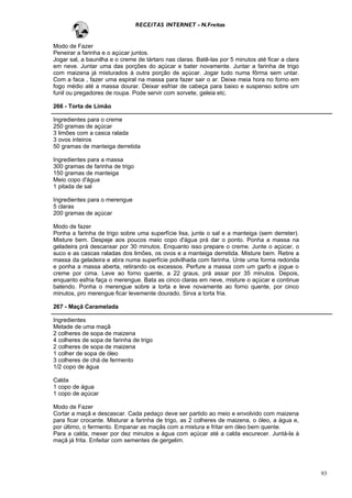 RECEITAS INTERNET - N.Freitas


Modo de Fazer
Peneirar a farinha e o açúcar juntos.
Jogar sal, a baunilha e o creme de tártaro nas claras. Batê-las por 5 minutos até ficar a clara
em neve. Juntar uma das porções do açúcar e bater novamente. Juntar a farinha de trigo
com maizena já misturados à outra porção de açúcar. Jogar tudo numa fôrma sem untar.
Com a faca , fazer uma espiral na massa para fazer sair o ar. Deixe meia hora no forno em
fogo médio até a massa dourar. Deixar esfriar de cabeça para baixo e suspenso sobre um
funil ou pregadores de roupa. Pode servir com sorvete, geleia etc.

266 - Torta de Limão

Ingredientes para o creme
250 gramas de açúcar
3 limões com a casca ralada
3 ovos inteiros
50 gramas de manteiga derretida

Ingredientes para a massa
300 gramas de farinha de trigo
150 gramas de manteiga
Meio copo d'água
1 pitada de sal

Ingredientes para o merengue
5 claras
200 gramas de açúcar

Modo de fazer
Ponha a farinha de trigo sobre uma superfície lisa, junte o sal e a manteiga (sem derreter).
Misture bem. Despeje aos poucos meio copo d'água prá dar o ponto. Ponha a massa na
geladeira prá descansar por 30 minutos. Enquanto isso prepare o creme. Junte o açúcar, o
suco e as cascas raladas dos limões, os ovos e a manteiga derretida. Misture bem. Retire a
massa da geladeira e abra numa superfície polvilhada com farinha. Unte uma forma redonda
e ponha a massa aberta, retirando os excessos. Perfure a massa com um garfo e jogue o
creme por cima. Leve ao forno quente, a 22 graus, prá assar por 35 minutos. Depois,
enquanto esfria faça o merengue. Bata as cinco claras em neve, misture o açúcar e continue
batendo. Ponha o merengue sobre a torta e leve novamente ao forno quente, por cinco
minutos, pro merengue ficar levemente dourado. Sirva a torta fria.

267 - Maçã Caramelada

Ingredientes
Metade de uma maçã
2 colheres de sopa de maizena
4 colheres de sopa de farinha de trigo
2 colheres de sopa de maizena
1 colher de sopa de óleo
3 colheres de chá de fermento
1/2 copo de água

Calda
1 copo de água
1 copo de açúcar

Modo de Fazer
Cortar a maçã e descascar. Cada pedaço deve ser partido ao meio e envolvido com maizena
para ficar crocante. Misturar a farinha de trigo, as 2 colheres de maizena, o óleo, a água e,
por último, o fermento. Empanar as maçãs com a mistura e fritar em óleo bem quente.
Para a calda, mexer por dez minutos a água com açúcar até a calda escurecer. Juntá-la à
maçã já frita. Enfeitar com sementes de gergelim.




                                                                                                  93
 